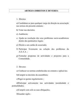ARTIGO 6 DIREITOS E DEVERES:


    1. Direitos
    a) Candidatar-se para qualquer cargo de direção na associação
    nos termos do presente estatuto;
    b) Votar nas decisões;
    c) Audiência;
    d)   Ajuda na resolução dos seus problemas socio-acadêmicos
         dentro dos parâmetros legais;
    e) Direito a um cartão de associado;
    f) Participar livremente na solução dos problemas da
       A.E.A.A. ;
    g) Formular propostas de actividades e projectos para a
       Comunidade.


    2. Deveres
    a) Conhecer as normas estabelecidas no estatuto e aplicá-las;
    b)Cumprir as decisões da assembleia;
    c)Pagar as quotas regularmente ;
     d)Participar activamente nas actividades (assiduidade e
pontualidade);
    e)Cumprir com zelo as suas obrigações;
    f)Guardar sigilo ;
 