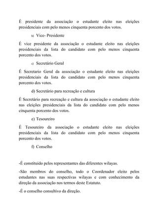 É presidente da associação o estudante eleito nas eleições
presidenciais com pelo menos cinquenta porcento dos votos.
       b)   Vice- Presidente
É vice presidente da associação o estudante eleito nas eleições
presidenciais da lista do candidato com pelo menos cinquenta
porcento dos votos.
       c)   Secretário Geral
É Secretario Geral da associação o estudante eleito nas eleições
presidenciais da lista do candidato com pelo menos cinquenta
porcento dos votos.
       d) Secretário para recreação e cultura
É Secretário para recreação e cultura da associação o estudante eleito
nas eleições presidenciais da lista do candidato com pelo menos
cinquenta porcento dos votos.
       e) Tesoureiro
É Tesoureiro da associação o estudante eleito nas eleições
presidenciais da lista do candidato com pelo menos cinquenta
porcento dos votos.
       f) Conselho


-É constituido pelos representantes das diferentes wilayas.
-São membros do conselho, todo o Coordenador eleito pelos
estudantes nas suas respectivas wilayas e com conhecimento da
direção da associação nos termos deste Estatuto.
-É o conselho consultivo da direção.
 