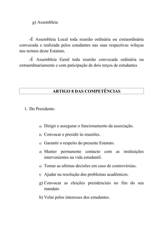 g) Assembleia


      -É Assembleia Local toda reunião ordinária ou extraordinária
convocada e realizada pelos estudantes nas suas respectivas wilayas
nos termos deste Estatuto.
     -É Assembleia Geral toda reunião convocada ordinária ou
extraordinariamente e com paticipação de dois terços de estudantes




                   ARTIGO 8 DAS COMPETÊNCIAS


  1. Do Presidente:


          a)   Dirigir e assegurar o funcionamento da associação.
          b)   Convocar e presidir às reuniões.
          c)   Garantir o respeito do presente Estatuto.
          d)   Manter permanente contacto com as instituições
               intervenientes na vida estudantil.
          e)   Tomar as ultimas decisões em caso de controvérsias.
          f)   Ajudar na resolução dos problemas acadêmicos.
          g) Convocar as eleições presidenciais no fim do seu
             mandato
          h) Velar pelos interesses dos estudantes.
 
