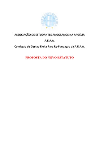 ASSOCIAÇÃO DE ESTUDANTES ANGOLANOS NA ARGÉLIA
                       A.E.A.A.
Comissao de Gestao Eleita Para Re-Fundaçao da A.E.A.A.


        PROPOSTA DO NOVO ESTATUTO
 