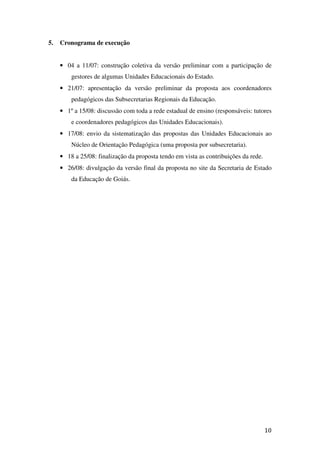 5.   Cronograma de execução


     • 04 a 11/07: construção coletiva da versão preliminar com a participação de
         gestores de algumas Unidades Educacionais do Estado.
     • 21/07: apresentação da versão preliminar da proposta aos coordenadores
         pedagógicos das Subsecretarias Regionais da Educação.
     • 1º a 15/08: discussão com toda a rede estadual de ensino (responsáveis: tutores
         e coordenadores pedagógicos das Unidades Educacionais).
     • 17/08: envio da sistematização das propostas das Unidades Educacionais ao
         Núcleo de Orientação Pedagógica (uma proposta por subsecretaria).
     • 18 a 25/08: finalização da proposta tendo em vista as contribuições da rede.
     • 26/08: divulgação da versão final da proposta no site da Secretaria de Estado
         da Educação de Goiás.




                                                                                      10
 