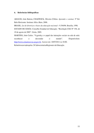 6.   Referências bibliográficas


ARAUJO, João Batista; CHADWICK, Oliveira Clifton. Aprender e ensinar. 9a Ed.
Belo Horizonte: Instituto Alfa e Beto, 2008.
BRASIL. Lei de diretrizes e bases da educação nacional – 9.394/96. Brasília, 1996.
ESTADO DE GOIÁS. Conselho Estadual de Educação. “Resolução CEE Nº 194, de
19 de agosto de 2005”. Goiás, 2005.
MARTINS, João Carlos. “Vygotsky e o papel das interações sociais na sala de aula:
reconhecer        e        desvendar           o     mundo”.         Disponívelem:
http://www.crmariocovas.sp.gov.br. Acesso em: 18/07/2011 às 18:00.
Relatóriosenviadospelas 38 SubsecretariasRegionais da Educação.




                                                                                 11
 