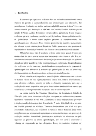 1.   Justificativa


        É consenso que o processo avaliativo deve ser realizado continuamente, com o
objetivo de garantir o acompanhamento das aprendizagens dos educandos. Tal
procedimento é validado, no âmbito nacional, pela LDB, em seu Artigo nº 25, e, no
âmbito estadual, pela Resolução nº 194/2005 do Conselho Estadual de Educação do
Estado de Goiás. Ambos documentos versam sobre a pertinência de um processo
avaliativo que seja contínuo e cumulativo, privilegiando os fatores qualitativos sobre
os quantitativos e tendo como objetivo principal o acompanhamento das
aprendizagens dos educandos. Com o intuito primordial de garantir o cumprimento
das leis que regem a educação no Estado de Goiás, apresenta-se essa proposta de
implementação da avaliação formativa em todas as Unidades Educacionais da rede.
        O benefício desse tipo de avaliação se torna ainda maior quando levamos em
conta o fato de que a provaé apenas um instrumento entre vários, e não deve ser
considerado como único instrumento de avaliação (da mesma forma que não pode ser
deixada de lado). Quando se avalia continuamente, as conferências de aprendizagens
são realizadas a todo momento, possibilitando o acompanhamentodo processo de
aprendizagem dos educandos e evitando que grande parte da nota do aluno seja
aferida em apenas um dia, com um único instrumento, a cada bimestre.
        Como a avaliação acompanha as aprendizagens e sabemos que estas ocorrem
de maneira variada em cada sujeito presente na sala de aula, torna-se necessário que a
cada elemento avaliado, também se tenha o elemento recuperado, para que a
avaliação não recaia na punição, mas que o aluno tenha a oportunidade de rever o que
foi ensinado e, consequentemente, recuperar a nota do critério aplicado.
        A grande maioria das Unidades Educacionais da Secretaria de Estado da
Educação, quiçá todas, possuem a avaliação e a recuperação contínua como processos
recorrentes e constantes de seus PPP’s. Entretanto, há ainda divergência no que refere
à implementação efetiva desse tipo de avaliação. A maior dificuldade vê-se presente
nos critérios passíveis de avaliação. Tornou-se senso comum que se dê nota para
assiduidade, participação, que se contem os vistos ao fim do bimestre, entre outros
procedimentos que erroneamente consideram-se como pertinentes a um processo de
avaliação contínua. Assiduidade, participação e realização de atividades são pré-
requisitos do processo de ensino aprendizagem, por isso, deve-se questionar a
validade da mensuração de tais elementos. Esses pré-requisitos precisam ser


                                                                                    2
 