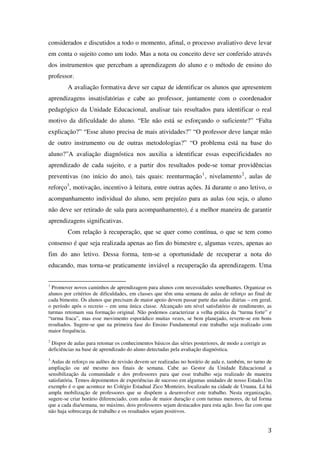 considerados e discutidos a todo o momento, afinal, o processo avaliativo deve levar
em conta o sujeito como um todo. Mas a nota ou conceito deve ser conferido através
dos instrumentos que percebam a aprendizagem do aluno e o método de ensino do
professor.
        A avaliação formativa deve ser capaz de identificar os alunos que apresentem
aprendizagens insatisfatórias e cabe ao professor, juntamente com o coordenador
pedagógico da Unidade Educacional, analisar tais resultados para identificar o real
motivo da dificuldade do aluno. “Ele não está se esforçando o suficiente?” “Falta
explicação?” “Esse aluno precisa de mais atividades?” “O professor deve lançar mão
de outro instrumento ou de outras metodologias?” “O problema está na base do
aluno?”A avaliação diagnóstica nos auxilia a identificar essas especificidades no
aprendizado de cada sujeito, e a partir dos resultados pode-se tomar providências
preventivas (no início do ano), tais quais: reenturmação 1 , nivelamento 2 , aulas de
reforço3, motivação, incentivo à leitura, entre outras ações. Já durante o ano letivo, o
acompanhamento individual do aluno, sem prejuízo para as aulas (ou seja, o aluno
não deve ser retirado de sala para acompanhamento), é a melhor maneira de garantir
aprendizagens significativas.
        Com relação à recuperação, que se quer como contínua, o que se tem como
consenso é que seja realizada apenas ao fim do bimestre e, algumas vezes, apenas ao
fim do ano letivo. Dessa forma, tem-se a oportunidade de recuperar a nota do
educando, mas torna-se praticamente inviável a recuperação da aprendizagem. Uma


1
  Promover novos caminhos de aprendizagem para alunos com necessidades semelhantes. Organizar os
alunos por critérios de dificuldades, em classes que têm uma semana de aulas de reforço ao final de
cada bimestre. Os alunos que precisam de maior apoio devem passar parte das aulas diárias – em geral,
o período após o recreio – em uma única classe. Alcançado um nível satisfatório de rendimento, as
turmas retomam sua formação original. Não podemos caracterizar a velha prática da “turma forte” e
“turma fraca”, mas esse movimento esporádico muitas vezes, se bem planejado, reverte-se em bons
resultados. Sugere-se que na primeira fase do Ensino Fundamental este trabalho seja realizado com
maior frequência.
2
 Dispor de aulas para retomar os conhecimentos básicos das séries posteriores, de modo a corrigir as
deficiências na base de aprendizado do aluno detectadas pela avaliação diagnóstica.
3
 Aulas de reforço ou aulões de revisão devem ser realizadas no horário de aula e, também, no turno de
ampliação ou até mesmo nos finais de semana. Cabe ao Gestor da Unidade Educacional a
sensibilização da comunidade e dos professores para que esse trabalho seja realizado de maneira
satisfatória. Temos depoimentos de experiências de sucesso em algumas unidades de nosso Estado.Um
exemplo é o que acontece no Colégio Estadual Zico Monteiro, localizado na cidade de Uruana. Lá há
ampla mobilização de professores que se dispõem a desenvolver este trabalho. Nesta organização,
sugere-se criar horário diferenciado, com aulas de maior duração e com turmas menores, de tal forma
que a cada dia/semana, no máximo, dois professores sejam destacados para esta ação. Isso faz com que
não haja sobrecarga de trabalho e os resultados sejam positivos.


                                                                                                       3
 