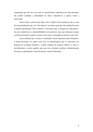 recuperação que não leve em conta as características específicas de cada educando,
não poderá combater a dificuldade do aluno, reduzindo-se a apenas evitar a
reprovação.
       Desse modo, é preciso que fique claro o objetivo dessa proposta: não se trata
de um procedimento que vise “dar chances” aos alunos para que eles tenham boa nota
e nenhum aprendizado. Pelo contrário, é necessário que se instigue nos educandos e
em seus responsáveis a responsabilidade nesse processo, para que consigam avançar
no desenvolvimento cognitivo, tendo a nota como a consequência natural e não o fim.
       E por entender que a escola é a instituição social responsável pela formação e
o desenvolvimento do sujeito com foco na aprendizagem que se apresenta essa
proposta de avaliação formativa, visando explanar de maneira objetiva e clara os
procedimentos a serem seguidos para que essa avaliação contínua verdadeiramente
favoreça ao aprendizado e não unicamente a nota do educando.




                                                                                   4
 