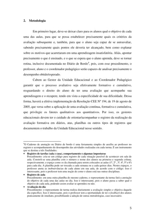 2.   Metodologia


         Em primeiro lugar, deve-se deixar claro para os alunos qual o objetivo de cada
uma das aulas, para que se possa estabelecer precisamente quais os critérios da
avaliação subsequente e, também, para que o aluno seja capaz de se autoavaliar,
sabendo precisamente quais pontos ele deveria ter alcançado, bem como explanar
sobre os motivos que acarretaram em uma aprendizagem insatisfatória. Aliás, apontar
precisamente o que é ensinado, e o que se espera que o aluno aprenda, deve se tornar
rotina, inclusive documentada no Diário de Bordo4, pois, com esse procedimento, o
professor, aluno e o coordenador pedagógico serão capazes de analisar precisamente o
desempenho obtido/esperado.
         Cabem ao Gestor da Unidade Educacional e ao Coordenador Pedagógico
garantir que o processo avaliativo seja efetivamente formativo e cumulativo,
resguardando o direito do aluno de ter uma avaliação que acompanhe sua
aprendizagem e o recupere, tendo em vista a especificidade de sua dificuldade. Dessa
forma, haverá a efetiva implementação da Resolução CEE Nº 194, de 19 de agosto de
2005, que versa sobre a aplicação de uma avaliação contínua, formativa e cumulativa,
que privilegie os fatores qualitativos aos quantitativos. Por isso, os gestores
educacionais devem ter o cuidado de orientar/acompanhar o registro da realização da
avaliação formativa em diários, atas, planilhas ou outros tipos de registros que
documentem o trabalho da Unidade Educacional nesse sentido.



4
 O Caderno de anotação ou Diário de bordo é uma ferramenta simples de auxílio ao professor no
registro e acompanhamento do desempenho das atividades realizadas em cada turma. É um instrumento
que se destina a três finalidades:
• Registro de tarefas (sala e casa), comportamento e algumas imposturas
    Procedimento: cria-se um código para registro de cada situação passível de acontecer em sala de
    aula. Constrói-se uma planilha com o número e nome dos alunos na primeira e segunda coluna,
    respectivamente, e espaço como os da chamada para serem colocados as aulas (1ª, 2ª , 3ª, 4ª, 5ª e 6ª)
    para cada dia. A planilha pode ser trocada a cada semana ou a cada quinze dias. Nestes espaços, o
    professor anota as inobservâncias de cada aluno em sua aula, de acordo com o código. Isso é
    interessante, pois o professor tem uma noção de como o aluno está nas outras disciplinas.
• Registro de aula
    Procedimento: em uma outra planilha do mesmo caderno, o representante da turma fará a anotação
    do objetivo de cada uma das aulas no dia. Isso é interessante, pois o aluno passa a saber qual o
    objetivo de cada aula, podendo assim avaliar se aprendeu ou não.
• Avaliação do dia
    Procedimento: o representante de turma realiza diariamente a avaliação simples e objetiva daquele
    dia específico. Isso é interessante, pois o professor tem a oportunidade de ter o feedback dos alunos
    praticamente de imediato, possibilitando a adoção de outras metodologias, caso necessário.



                                                                                                       5
 