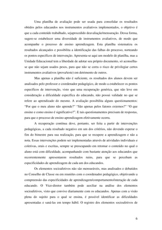Uma planilha de avaliação pode ser usada para consolidar os resultados
obtidos pelos educandos nos instrumentos avaliativos implementados, o objetivo é
que a cada conteúdo trabalhado, sejaprocedido deavaliação/mensuração. Dessa forma,
sugere-se estabelecer uma diversidade de instrumentos avaliativos, de modo que
acompanhe o processo de ensino aprendizagem. Esta planilha sistematiza os
resultados alcançados e possibilita a identificação das falhas do processo, norteando
os pontos específicos de intervenção. Apresenta-se aqui um modelo de planilha, mas a
Unidade Educacional tem a liberdade de adotar seu próprio documento, só aconselha-
se que não sejam usados pesos, para que não se corra o risco de privilegiar certos
instrumentos avaliativos (prova/teste) em detrimento de outros.
       Mas apenas a planilha não é suficiente, os resultados dos alunos devem ser
analisados pelo professor e coordenador pedagógico, de modo a estabelecer os pontos
específicos de intervenção, visto que uma recuperação genérica, que não leve em
consideração a dificuldade específica do educando, não possui validade no que se
refere ao aprendizado do mesmo. A avaliação possibilita alguns questionamentos:
“Por que o meu aluno não aprende?” “São apenas pelos fatores externos?” “O que
ensino e como ensino é significativo?”. E tais questionamentos precisam de respostas,
para que o processo de ensino aprendizagem efetivamente ocorra.
       A recuperação contínua deve, portanto, ser feita a partir de intervenções
pedagógicas, a cada resultado negativo em um dos critérios, não devendo esperar o
fim do bimestre para sua realização, para que se recupere a aprendizagem e não a
nota. Essas intervenções podem ser implementadas através de atividades individuais e
coletivas, orais e escritas, sempre se preocupando em retomar o conteúdo no qual o
aluno está com dificuldade, acompanhando com bastante atenção aos educandos que
recorrentemente apresentarem resultados ruins, para que se percebam as
especificidades de aprendizagem de cada um dos educandos.
       Os elementos socioafetivos não são mensuráveis, mas analisados e debatidos
no Conselho de Classe ou em reuniões com o coordenador pedagógico, objetivando a
compreensão das especificidades de aprendizagem/comportamento/interação de cada
educando. O Vice-diretor também pode auxiliar na análise dos elementos
socioafetivos, visto que convive diariamente com os educandos. Apenas com a visão
plena do sujeito para o qual se ensina, é possível identificar as dificuldades
apresentadas e saná-las em tempo hábil. O registro dos elementos socioafetivos de



                                                                                   6
 