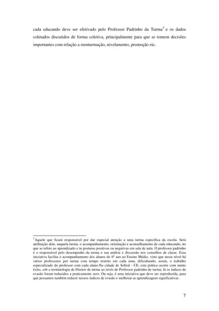 cada educando deve ser efetivado pelo Professor Padrinho da Turma 5 e os dados
coletados discutidos de forma coletiva, principalmente para que se tomem decisões
importantes com relação a reenturmação, nivelamento, promoção etc.




5
 Aquele que ficará responsável por dar especial atenção a uma turma específica da escola. Será
atribuição dele, naquela turma, o acompanhamento, orientação e aconselhamento de cada educando, no
que se refere ao aprendizado e às posturas positivas ou negativas em sala de aula. O professor padrinho
é o responsável pelo desempenho da turma e sua análise e discussão nos conselhos de classe. Essa
iniciativa facilita o acompanhamento dos alunos do 6º ano ao Ensino Médio, visto que nesse nível há
vários professores por turma com tempo restrito em cada uma, dificultando, assim, o trabalho
especializado do professor com cada aluno.Na cidade de Sobral - CE, esta prática ocorre com muito
êxito, sob a terminologia de Diretor de turma ao invés de Professor padrinho de turma, lá os índices de
evasão foram reduzidos a praticamente zero. Ou seja, é uma iniciativa que deve ser reproduzida, para
que possamos também reduzir nossos índices de evasão e melhorar as aprendizagens significativas.



                                                                                                     7
 