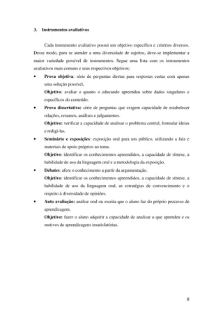 3.   Instrumentos avaliativos


      Cada instrumento avaliativo possui um objetivo específico e critérios diversos.
Desse modo, para se atender a uma diversidade de sujeitos, deve-se implementar a
maior variedade possível de instrumentos. Segue uma lista com os instrumentos
avaliativos mais comuns e seus respectivos objetivos:
•     Prova objetiva: série de perguntas diretas para respostas curtas com apenas
      uma solução possível.
      Objetivo: avaliar o quanto o educando apreendeu sobre dados singulares e
      específicos do conteúdo.
•     Prova dissertativa: série de perguntas que exigem capacidade de estabelecer
      relações, resumos, análises e julgamentos.
      Objetivo: verificar a capacidade de analisar o problema central, formular ideias
      e redigi-las.
•     Seminário e exposições: exposição oral para um público, utilizando a fala e
      materiais de apoio próprios ao tema.
      Objetivo: identificar os conhecimentos apreendidos, a capacidade de síntese, a
      habilidade de uso da linguagem oral e a metodologia da exposição.
•     Debates: afere o conhecimento a partir da argumentação.
      Objetivo: identificar os conhecimentos apreendidos, a capacidade de síntese, a
      habilidade de uso da linguagem oral, as estratégias de convencimento e o
      respeito à diversidade de opiniões.
•     Auto avaliação: análise oral ou escrita que o aluno faz do próprio processo de
      aprendizagem.
      Objetivo: fazer o aluno adquirir a capacidade de analisar o que aprendeu e os
      motivos de aprendizagens insatisfatórias.




                                                                                    8
 