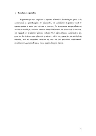 4.   Resultados esperados


       Espera-se que seja resgatado o objetivo primordial da avaliação, que é o de
acompanhar as aprendizagens dos educandos, em detrimento da prática usual de
apenas pontuar o aluno para encerrar o bimestre. Ao acompanhar as aprendizagens
através da avaliação contínua, torna-se necessário intervir nos resultados alcançados,
em especial aos estudantes que não tenham obtido aprendizagens significativas em
cada um dos instrumentos aplicados, sendo necessário a recuperação, não ao final do
bimestre, mas no momento imediato de cada um dos resultados considerados
insatisfatórios, garantindo dessa forma a aprendizagem efetiva.




                                                                                    9
 