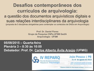 Desafios contemporâneos dos
currículos de arquivologia:
a questão dos documentos arquivísticos digitais e
suas relações interdisciplinares da arquivologia
(proposta de 5 disciplinas obrigatórias para contemplar os conteúdos de DADs em Arquivologia)
Prof. Dr. Daniel Flores
Grupo de Pesquisa CNPq UFSM Ged/A
Arquivologia - UFSM
05/08/2015 – Quarta-feira
Plenária 3 – 8:30 às 10:00
Debatedor: Prof. Dr. Carlos Alberto Ávila Araújo (UFMG)
 