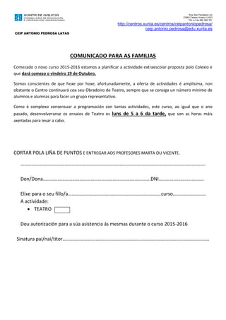 Rúa San Pantaleón s/n
27863 Celeiro-Viveiro.LUGO
Tlfo. e Fax 982 560 761
http://centros.xunta.es/centros/ceipantoniopedrosa/
ceip.antonio.pedrosa@edu.xunta.es
CEIP ANTONIO PEDROSA LATAS
COMUNICADO PARA AS FAMILIAS
Comezado o novo curso 2015-2016 estamos a planificar a actividade extraescolar proposta polo Colexio e
que dará comezo o vindeiro 19 de Outubro.
Somos conscientes de que hoxe por hoxe, afortunadamente, a oferta de actividades é amplísima, non
obstante o Centro continuará coa seu Obradoiro de Teatro, sempre que se consiga un número mínimo de
alumnos e alumnas para facer un grupo representativo.
Como é complexo consensuar a programación con tantas actividades, este curso, ao igual que o ano
pasado, desenvolveranse os ensaios de Teatro os luns de 5 a 6 da tarde, que son as horas máis
axeitadas para levar a cabo.
CORTAR POLA LIÑA DE PUNTOS E ENTREGAR AOS PROFESORES MARTA OU VICENTE.
…………………………………………………………………………………………………………………………………….
Don/Dona…………………………………………………………………………….DNI……………………………….
Elixe para o seu fillo/a………………………………………………………………….curso………………………
A actividade:
 TEATRO
Dou autorización para a súa asistencia ás mesmas durante o curso 2015-2016
Sinatura pai/nai/titor…………………………………………………………………………………………………………
 