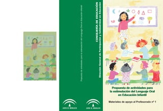 Propuesta de actividades para la estimulación del Lenguajje Oral en Educación Infantil




                                                                                                                          CONSEJERÍA DE EDUCACIÓN
                                                                                  Dirección General de Participación y Solidadridad en Educación
                                                 en Educación Infantil
                                            Propuesta de actividades para
                                          la estimulación del Lenguaje Oral


Materiales de apoyo al Profesorado nº 1
 