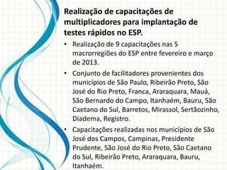 Realização de capacitações de
multiplicadores para implantação de
testes rápidos no ESP.
• Realização de 9 capacitações nas 5
  macrorregiões do ESP entre fevereiro e março
  de 2013.
• Conjunto de facilitadores provenientes dos
  municípios de São Paulo, Ribeirão Preto, São
  José do Rio Preto, Franca, Araraquara, Mauá,
  São Bernardo do Campo, Itanhaém, Bauru, São
  Caetano do Sul, Barretos, Mirassol, Sertãozinho,
  Diadema, Registro.
• Capacitações realizadas nos municípios de São
  José dos Campos, Campinas, Presidente
  Prudente, São José do Rio Preto, São Caetano
  do Sul, Ribeirão Preto, Araraquara, Bauru,
  Itanhaém.
 