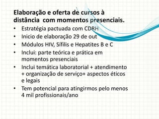 Elaboração e oferta de cursos à
distância com momentos presenciais.
• Estratégia pactuada com CDRH
• Inicio de elaboração 29 de out
• Módulos HIV, Sífilis e Hepatites B e C
• Inclui: parte teórica e prática em
  momentos presenciais
• Inclui temática laboratorial + atendimento
  + organização de serviço+ aspectos éticos
  e legais
• Tem potencial para atingirmos pelo menos
  4 mil profissionais/ano
 