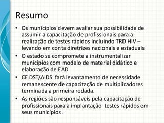 Resumo
• Os municípios devem avaliar sua possibilidade de
  assumir a capacitação de profissionais para a
  realização de testes rápidos incluindo TRD HIV –
  levando em conta diretrizes nacionais e estaduais
• O estado se compromete a instrumentalizar
  municípios com modelo de material didático e
  elaboração de EAD
• CE DST/AIDS fará levantamento de necessidade
  remanescente de capacitação de multiplicadores
  terminada a primeira rodada.
• As regiões são responsáveis pela capacitação de
  profissionais para a implantação testes rápidos em
  seus municípios.
 