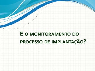 E O MONITORAMENTO DO
PROCESSO DE IMPLANTAÇÃO?
 