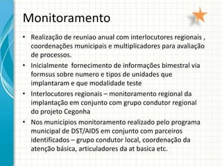 Monitoramento
• Realização de reuniao anual com interlocutores regionais ,
  coordenações municipais e multiplicadores para avaliação
  de processos.
• Inicialmente fornecimento de informações bimestral via
  formsus sobre numero e tipos de unidades que
  implantaram e que modalidade teste
• Interlocutores regionais – monitoramento regional da
  implantação em conjunto com grupo condutor regional
  do projeto Cegonha
• Nos municípios monitoramento realizado pelo programa
  municipal de DST/AIDS em conjunto com parceiros
  identificados – grupo condutor local, coordenação da
  atenção básica, articuladores da at basica etc.
 