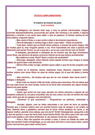 TEXTOS COMPLEMENTARES


                                  O mistério do homem de preto
                                          (Luiz Lanzieri)

          Na   delegacia,  um   homem   todo   sujo,   e   com   os   pulsos   machucados,   chegou 
correndo desesperadamente, procurando por ajuda. Ele começou a se exaltar, e alguns 
policiais o levaram a um canto para saber o que se passava. O homem sentou­se em 
uma cadeira, enquanto falava: 
          ­ Meu nome é Ross, e o que venho a dizer é de extrema importância.
          ­ Pare de delongas e comece logo a dizer o que sabe! – Disse um policial.
          ­ Tudo bem. Assim que os Smith foram embora, o homem de preto chegou. Ele 
se mudou para lá, mas ninguém jamais o via. Vivia trancafiado em casa e parecia ser 
altamente anti­social. Porém, eu sei o que ele é, só eu sei o que ele fez com os Smith! 
          O delegado, percebendo a exaltação de um homem que ele logo reconheceu 
como Ross, seu parceiro de pesca, procurou inteirar­se do que estava acontecendo:
          ­Que baderna é essa, Ross? Qual o motivo do escândalo?
          ­ Desculpe, delegado, estou falando sobre aquele homem que chegou à nossa 
cidade. Eu queria fazer uma denúncia!
          ­ Ótimo! Pois então vá logo, também quero saber o que há de tão suspeito com 
esse cara.
          ­   Como   eu   ia   dizendo,   estava   realizando   meus   afazeres,   enquanto   minha 
mulher estava com meus filhos na casa de minha sogra; foi aí que ele bateu à minha 
porta.
          ­ Que estranho... Os boatos são que ele só vive isolado. Que horas eram? – 
Indagou o delegado. 
          ­ Eram mais ou menos 4:30h da tarde, estava para escurecer. Ele me disse que 
em sua casa havia um cano furado. Como eu já havia sido encanador por algum tempo, 
ofereci­me para ajudar.
          E completou: 
          ­ Assim que entrei em sua casa, percebi um cheiro estranho e depois de um 
tempinho andando lá, um pano encardido veio ao meu rosto e eu não me lembro de mais 
nada. Acho que ele me apagou com clorofórmio.
          ­   Continue!   O   que   aconteceu?   –   Perguntaram   os   policiais,   sobretudo   o 
delegado.
          ­   Acordei,   depois,   com   as   mãos   amarradas   a   um   cano   de   ferro   na   parede. 
Percebi que o homem estava com um avental branco sujo de sangue e um cutelo na 
mão.  Quando  abriu   a  geladeira,  percebi  que  lá  havia   vários   pedaços  de   carne,   e,  ao 
reparar melhor, percebi uma cabeça, que era da Srª Smith! Desesperado, perguntei a ele 
o que ele queria e o que ele havia feito coma família Smith. Ele olhou para mim com uma 
cara muito pálida e com olhos brilhantes. E, de maneira muito fria, respondeu: 
          ­ Pois é, Eles não queriam me vender a casa, e como na cidade de onde vim 
eles não aceitam muito antropofagia, eu os usei para servirem a uma causa maior, assim 
como você servirá, para matar minha fome.
 