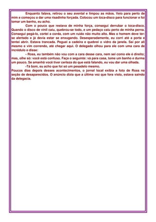 Enquanto falava, retirou o seu avental e limpou as mãos. Veio para perto de 
mim e começou a dar uma risadinha forçada. Colocou um toca­disco para funcionar e foi 
tomar um banho, eu acho.
          Com   o   pouco   que   restava   de   minha   força,   consegui   derrubar   o   toca­disco. 
Quando o disco de vinil caiu, quebrou­se todo, e um pedaço caiu perto de minha perna. 
Consegui pegá­lo, cortei a corda, com um ruído não muito alto. Mas o homem deve ter­
se alertado e já  devia estar se enxugando.  Desesperadamente, eu corri até a porta e 
tentei abrir. Estava trancada. Peguei a cadeira e quebrei o vidro da janela. Saí por ali 
mesmo e vim correndo, até chegar aqui. O delegado olhou para ele com uma cara de 
incrédulo e disse:
          ­ Ross, eu também não vou com a cara desse cara, nem sei como ele é direito; 
mas, olhe só: você está confuso. Faça o seguinte: vá para casa, tome um banho e durma 
um pouco. Se amanhã você tiver certeza do que está falando, eu vou dar uma olhada. 
          ­Tá bom, eu acho que foi só um pesadelo mesmo.
Poucos   dias   depois   desses   acontecimentos,   o   jornal   local   exibia   a   foto   de   Ross   na 
seção de desaparecidos. O anúncio dizia que a última vez que fora visto, estava saindo 
da delegacia. 
 