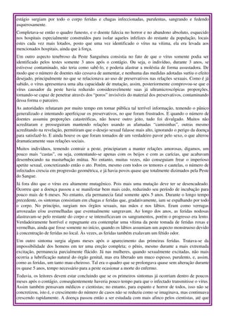 estágio   surgiam   por   todo   o   corpo   feridas   e   chagas   infeccionadas,   purulentas,   sangrando   e   fedendo 
asquerosamente.
Completava­se então o quadro funesto, e o doente falecia no horror e no abandono absoluto, esquecido 
nos hospitais especialmente construídos para isolar aqueles  infelizes  do restante da população, locais 
estes   cada   vez   mais   lotados,   posto   que   uma   vez   identificado   o   vírus   na   vítima,   ela   era   levada   aos 
mencionados hospitais, ainda que à força.
Um  outro  aspecto tenebroso da Peste Sanguínea consistia no fato de que o vírus somente podia  ser 
identificado   pelos   testes   somente   3   anos   após   o   contágio.   Ou   seja,   o   indivíduo,   durante   3   anos,   se 
estivesse contaminado, não teria como sabê­lo, e poderia alastrar a moléstia de forma assustadora. De 
modo que o número de doentes não cessava de aumentar, e nenhuma das medidas adotadas surtiu o efeito 
desejado, principalmente no que se relacionava ao uso de preservativos nas relações sexuais. Como é já 
sabido, o vírus apresentava uma alta capacidade de mutação, assim, posteriormente comprovou­se que o 
vírus   causador   da   peste   havia   reduzido   consideravelmente   suas   já   ultramicroscópicas   proporções, 
tornando­se capaz de penetrar através dos “poros” invisíveis do material dos preservativos, contaminando 
dessa forma o parceiro.
As autoridades relutaram por muito tempo em tornar pública tal terrível informação, temendo o pânico 
generalizado e intentando aperfeiçoar os preservativos, no que foram frustrados. E quando o número de 
doentes   assumiu   proporções   catastróficas,   não   houve   outro   jeito,   tudo   foi   divulgado.   Muitos   não 
acreditaram   e   prosseguiram   mantendo   relações   usando   as   afamadas   “camisinhas”,   outras   mesmo 
acreditando na revelação, permitiram que o desejo sexual falasse mais alto, ignorando o perigo da doença 
para satisfazê­lo. E ainda houve os que foram tomados de um verdadeiro pavor pelo sexo, o que alterou 
dramaticamente suas relações sociais.
Muitos  indivíduos, temendo contrair a peste, principiaram a manter  relações  amorosas, digamos,  um 
pouco mais “castas”, ou seja, contentando­se apenas com os beijos e com as carícias, que acabavam 
desembocando   na   masturbação   mútua.   No   entanto,   muitas   vezes,   não   conseguiam   frear   o   imperioso 
apetite sexual, concretizando então o ato. Porém, mesmo com todos os temores e cautelas, o número de 
infectados crescia em progressão geométrica, e já havia povos quase que totalmente dizimados pela Peste 
do Sangue.
Já fora dito que o vírus era altamente mutagênico. Pois mais uma mutação deve ter se desencadeado. 
Ocorreu que a doença passou a se manifestar bem mais cedo, reduzindo seu período de incubação para 
pouco mais de 6 meses. No entanto, ela permanecia fatal somente após 5 anos. Durante o longo tempo 
precedente, os sintomas consistiam em chagas e feridas que, gradativamente, iam se espalhando por todo 
o   corpo.   No   princípio,   surgiam   nos   órgãos   sexuais,   nas   mãos   e   nos   lábios.   Eram   como   verrugas 
arroxeadas  e/ou   avermelhadas  que eventualmente  sangravam. Ao longo dos anos, as feridas  nodosas 
alastravam­se pelo restante do corpo e se intensificavam os sangramentos, porém o progresso era lento. 
Verdadeiramente horrível e repugnante era contemplar uma vítima da peste tomada de feridas roxas e 
vermelhas, ainda que fosse somente no início, quando os lábios assumiam um aspecto monstruoso devido 
à concentração de feridas no local. Às vezes, as feridas também exalavam um fétido odor.
Um   outro   sintoma   surgia   alguns   meses   após   o   aparecimento   das   primeiras   feridas.   Tratava­se   da 
impossibilidade dos homens em ter uma ereção completa; o pênis, mesmo durante a mais extremada 
excitação, permanecia parcialmente flácido. Já nas mulheres, quando sexualmente excitadas, não mais 
ocorria a lubrificação natural do órgão genital, mas era liberado um muco espesso, purulento, e, assim, 
como as feridas, um tanto mau­cheiroso. Tal era o quadro que se prolongava quase sem alteração durante 
os quase 5 anos, tempo necessário para a peste ocasionar a morte do enfermo.
Todavia, os leitores devem estar concluindo que se os primeiros sintomas já ocorriam dentro de poucos 
meses após o contágio, conseqüentemente haveria pouco tempo para que o infectado transmitisse o vírus. 
Assim também pensavam médicos e cientistas; no entanto, para espanto e horror de todos, isso não se 
concretizou, isto é, o crescimento do número de casos não se reduziu como se imaginava, mas continuava 
crescendo rapidamente. A doença passou então a ser estudada com mais afinco pelos cientistas, até que 
 