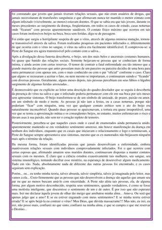 foi constatado que jovens que jamais tiveram relações sexuais, que não eram usuários de drogas, que 
jamais necessitaram de transfusões sanguíneas e que afirmavam nunca ter mantido o menor contato com 
algum infectado (visivelmente, ao menos) estavam doentes. O que se sabia era que tais jovens, durante os 
meses precedentes ao surgimento da doença, freqüentaram, em todos os casos de estudo, casas noturnas 
onde “ficaram” com pessoas aparentemente saudáveis. O contato físico máximo que ocorreu em tais 
casos foram inofensivos beijos na boca, boca sem feridas, diga­se de passagem.
Foi então que surgiu a horripilante suspeita de que o vírus, através de alguma ominosa mutação, tornou­
se transmissível através da saliva. Foram realizadas pesquisas em pacientes infectados e, diferentemente 
do que ocorria com o vírus no sangue, o vírus na saliva era facilmente identificável. E comprovou­se: a 
Peste do Sangue era agora transmissível pelo contato com a saliva...
Após a divulgação dessa funesta descoberta, o beijo, um dos mais belos e ancestrais costumes humanos, 
foi quase que banido das relações sociais.  Somente beijavam­se pessoas que se conheciam de forma 
íntima, e ainda assim com certas reservas. O temor de contrair a fatal enfermidade era tão intenso que a 
grande maioria das pessoas que antes possuíam mais de um parceiro ou parceira decidiu de uma hora para 
outra permanecer com apenas um, com o mais conhecido ou com o par “oficial” conforme o caso. Claro 
que alguns se recusaram a aceitar o fato, ou nem mesmo se importaram, e continuaram saindo e “ficando” 
com diversas pessoas. Geralmente, alguns meses depois, tais pessoas percebiam em seus lábios o lúgubre 
surgimento de algumas feridas arroxeadas...
É desnecessário que eu explicite ao leitor uma descrição do quadro desolador que se seguiu à descoberta 
da presença do vírus na saliva e que o infectado poderia permanecer com ele em sua boca por seis meses 
sem apresentar sintomas. O beijo transformou­se de um símbolo de amizade, de prazer, paixão ou amor, 
em um símbolo  de medo e morte. As pessoas já não iam a festas, ou a casas noturnas, porque não 
poderiam   “ficar”   com   ninguém,   uma   vez   que   qualquer   contato   erótico   sem   o   ato   do   beijo   era 
naturalmente inconcebível. Quando duas pessoas se apaixonavam, a tortura era quase insuportável, uma 
vez que se temia a aproximação mútua e os conseqüentes beijos, no entanto, muitos enfrentavam o risco e 
davam asas à sua paixão, não sem ter o coração repleto de temores.
Posteriormente, percebeu­se que naqueles casos onde o casal de enamorados ainda permanecia unido, 
aparentemente mantendo­se em verdadeiro sentimento amoroso, não houve manifestação da doença em 
nenhum dos indivíduos, enquanto que os casais que iniciavam o relacionamento e logo o terminavam, a 
Peste do Sangue sempre apresentava seus sintomas, mesmo que os ex­namorados não beijassem ninguém 
mais após o término da relação.
Da   mesma   forma,   foram   identificadas   pessoas   que   jamais   desenvolviam   a   enfermidade,   embora 
mantivessem   relações   sexuais   com   indivíduos   comprovadamente   infectados.   Foi   o   que   ocorreu   com 
certas esposas que, afirmando amarem seus maridos doentes, continuavam dispostas a manter contatos 
sexuais com os mesmos. É claro que a ciência estudou exaustivamente tais mulheres, seu sangue, seu 
sistema imunológico, tentando decifrar esse mistério, na esperança de desenvolver algum medicamento. 
Tudo   em  vão.   Nada, absolutamente  nada de diferente  das outras  pessoas  foi encontrado, e os  casos 
seguiram sem explicação.
Porém... eu... eu tenho minha teoria, talvez absurda, talvez simplória, talvez já imaginada pelo leitor, mas 
vamos a ela... Creio firmemente que as pessoas que não desenvolvem a doença são aquelas que amam seu 
par ou que ao menos buscam amá­lo com sinceridade. A Peste não afeta tais pessoas, ela, de alguma 
forma, por algum motivo desconhecido, respeita seus sentimentos, quando verdadeiros, é como se fosse 
uma moléstia inteligente, que discernisse o sentimento de um e de outro. É por isso que não esperarei 
mais. Irei me declarar àquela jovem de olhar tão meigo que arrebatou minha alma... Amo­a. Ou será que 
apenas julgo que a amo? E se eu estiver enganado com meus sentimentos? E se minha teoria estiver 
errada? E se após beijá­la eu contrair o vírus? Meu Deus, que dúvida massacrante!!! Mas não, eu irei, eu 
irei, não posso mais, confiarei no que sinto, confiarei na minha alma, e que se cumpra o que me reservar 
o Destino...
 