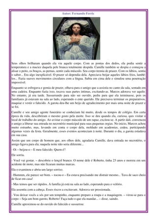 Autor: Fernando Ferric 




                                                                                     
Seus   olhos   brilharam   quando   ela   viu   aquele   corpo.   Com   as   pontas   dos   dedos,   ela   podia   sentir   a 
temperatura e a maciez daquela pele branca totalmente despida. Camille também se despiu e começou a 
alisar o peito, os braços, as pernas, sentir cada músculo. Seu corpo tremia de prazer. Com os lábios, sentia 
o sabor... Era algo inexplicável. O prazer só dependia dela. Apreciava beijar aqueles lábios frios, lambê­
los... Fazia suaves movimentos circulares com a língua. Subiu em cima dele e simulou uma penetração 
impossível. 
Enquanto se esfregava e gemia de prazer, olhava para o amigo que a assistia no canto da sala, sentado em 
uma cadeira. Enquanto fazia isso, tocava suas partes intimas, excitando­as. Marcos adorava ver aquilo. 
No   entanto,   já   era   tarde.   Sussurrando   para   não   ser   ouvido,   pediu   para   que   ela   terminasse,   pois   os 
familiares já estavam na sala ao lado, esperando o ente querido. Ele precisava terminar os preparativos, 
maquiar e vestir o falecido. A garota deu­lhe um beijo de agradecimento por mais uma noite de prazer e 
se foi. 
Camille e seu amigo agente funerário se conheciam há muito, desde os tempos de colégio. Em certa 
época da vida, descobriram o mesmo gosto pela morte. Isso se deu quando ela, curiosa, quis visitar o 
local de trabalho do amigo. Ao avistar o corpo másculo de um rapaz, excitou­se. A partir dali, convenceu 
o amigo a liberar sua entrada no necrotério municipal para suas pequenas orgias. No inicio, Marcos achou 
muito   estranho,   mas,   levando   em   conta   o   corpo   dela,   moldado   em   academias,   cedeu,   participando 
algumas vezes da festa. Geralmente, esses eventos aconteciam à noite. Durante o dia, a garota estudava 
em sua casa. 
Assim que um corpo de homem que, aos olhos dele, agradaria Camille, dava entrada no necrotério, o 
amigo ligava para ela; naquela noite não seria diferente... 
­ Oi – beijou­o – E meu falecido. Quem é? 
Ele sorriu. 
­ Você vai gostar. – descobriu o lençol branco. O nome dele é Roberto, tinha 23 anos e morreu em um 
acidente de moto, mas não ficaram muitas marcas. 
Ela o examinou e abriu um largo sorriso. 
­ Hummm, ele parece ser bom. – tocou­o – Eu estava precisando me distrair mesmo... Tava de saco cheio 
de ficar em casa! 
­ Mas temos que ser rápidos. A família já está na sala ao lado, esperando para o velório. 
Ela assentiu com a cabeça. Esses riscos a excitavam. Adorava ser pressionada. 
­ Vou deixar vocês a sós por um tempinho, enquanto preparo a roupa e a maquiagem. – virou­se para o 
corpo – Seja um bom garoto, Roberto! Faça tudo o que ela mandar... – disse, saindo. 
Camille aproximou­se do ouvido do falecido e sussurrou: 
 