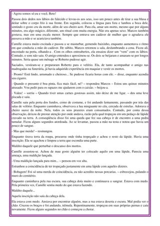 ­ Agora somos só eu e você, Beto! 
Passou dois dedos nos lábios do falecido e levou­os aos seus, isso um pouco antes de tirar a sua blusa e 
deitar sobre o corpo frio à sua frente. Em seguida, colocou a língua para fora e lambeu a boca dele, 
sentindo o gosto cru da morte, além de seu cheiro acre. Para ela, amar um morto, mesmo que por alguns 
minutos, era algo mágico, diferente, um ritual com muita energia. Não era apenas sexo. Marcos também 
gostava,  mas  em uma escala menor. Sempre que entrava um cadáver de mulher que o agradava ele 
passava a mão e se acariciava também. 
Camille estava muito excitada e passou a se masturbar, gemendo baixinho, enquanto aumentava o ritmo 
em que conduzia a mão do cadáver. De súbito, Marcos retornou a sala, deslumbrando a cena. Ficou ali, 
encostado na porta, olhando­a . Com os olhos entreabertos, ela ensaiou dizer um “vem” com os lábios. 
Contudo, o som não saiu. O amigo entendeu e aproximou­se. Os dois se beijaram e amaram­se por longos 
minutos. Seria quase um ménage se Roberto pudesse agir. 
Saciados,   vestiram­se   e   prepararam   Roberto   para   o   velório.   Ela,   de   tanto   acompanhar   o   amigo   nas 
madrugadas na funerária, já havia adquirido experiência em maquiar e vestir os mortos. 
­ Pronto! Está lindo, arrumado e cheiroso... Se pudesse ficaria horas com ele. – disse, enquanto acendia 
seu cigarro. 
­ Quando o presunto é boa pinta, fica mais fácil, né? – respondeu Marcos – Estou uns quinze minutos 
atrasado. Vou pedir para os rapazes me ajudarem com o caixão. – beijou­a. 
­ Valeu! – sorriu – Quando tiver umas carnes gostosas assim, não deixe de me ligar. – deu uma leve 
piscada e saiu. 
Camille saiu pela porta dos fundos, como de costume, e foi andando lentamente, passando por trás das 
salas de velório. Enquanto caminhava, observava a lua minguante no céu, cercada de estrelas. Adorava o 
cheiro   suave   da   noite.   Nela,   todos   os   seus   prazeres   eram   consumados.   Contudo,   por   conta   dessa 
observação, deixou de prestar atenção por onde andava, razão pela qual tropeçou em um pedaço de lápide 
cravado na terra. A conseqüência disso foi uma queda que fez sua cabeça ir de encontro a uma pedra 
tumular. Ficou alguns segundos atordoada. Ao se levantar, passou a mão na testa e notou que havia um 
pouco de sangue. 
­ Mas que merda! – resmungou. 
Enquanto tirava terra da roupa, procurou onde tinha tropeçado e achou o resto da lápide. Havia uma 
inscrição. Ela se agachou e limpou a terra que escondia uma parte. 
Maldito daquele que perturbar o descanso dos mortos. 
Camille   assustou­se.   Achou   de   mau   gosto   alguém   ter   colocado   aquilo   em   uma   lápide,   Parecia   uma 
ameaça, uma maldição lançada. 
­ Uma maldição lançada para mim... – pensou em voz alta. 
Estranhou a coincidência de ter tropeçado justamente em uma lápide com aqueles dizeres. 
­ Bobagem! Foi só uma merda de coincidência, eu não acredito nessas porcarias. – esbravejou, pulando o 
muro do cemitério. 
Enquanto caminhava pela rua escura, sua cabeça doía muito e continuava a sangrar. Estava com medo. 
Pela primeira vez, Camille sentiu medo do que estava fazendo. 
Maldito daquele... 
Aquela inscrição não saía da cabeça dela. 
Ela estava com medo. Ansiava por encontrar alguém, mas a rua estava deserta e escura. Mal podia ver o 
chão. Cruzou os braços e foi andando, trêmula. Repentinamente, tropeçou em suas próprias pernas e caiu 
novamente. Ficou alguns segundos no chão e começou a chorar. 
 