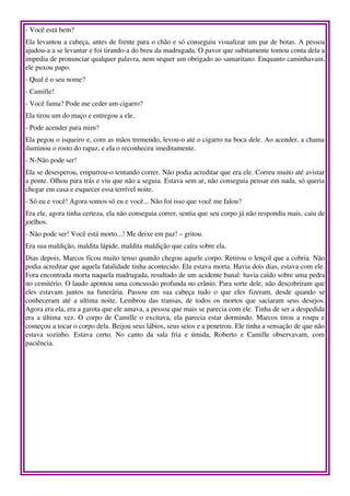 ­ Você está bem? 
Ela levantou a cabeça, antes de frente para o chão e só conseguiu visualizar um par de botas. A pessoa 
ajudou­a a se levantar e foi tirando­a do breu da madrugada. O pavor que subitamente tomou conta dela a 
impedia de pronunciar qualquer palavra, nem sequer um obrigado ao samaritano. Enquanto caminhavam, 
ele puxou papo. 
­ Qual é o seu nome? 
­ Camille! 
­ Você fuma? Pode me ceder um cigarro? 
Ela tirou um do maço e entregou a ele. 
­ Pode acender para mim? 
Ela pegou o isqueiro e, com as mãos tremendo, levou­o até o cigarro na boca dele. Ao acender, a chama 
iluminou o rosto do rapaz, e ela o reconheceu imeditamente. 
­ N­Não pode ser! 
Ela se desesperou, empurrou­o tentando correr. Não podia acreditar que era ele. Correu muito até avistar 
a ponte. Olhou para trás e viu que não a seguia. Estava sem ar, não conseguia pensar em nada, só queria 
chegar em casa e esquecer essa terrível noite. 
­ Só eu e você! Agora somos só eu e você... Não foi isso que você me falou? 
Era ele, agora tinha certeza, ela não conseguia correr, sentia que seu corpo já não respondia mais, caiu de 
joelhos. 
­ Não pode ser! Você está morto...! Me deixe em paz! – gritou. 
Era sua maldição, maldita lápide, maldita maldição que caíra sobre ela. 
Dias depois, Marcos ficou muito tenso quando chegou aquele corpo. Retirou o lençol que a cobria. Não 
podia acreditar que aquela fatalidade tinha acontecido. Ela estava morta. Havia dois dias, estava com ele. 
Fora encontrada morta naquela madrugada, resultado de um acidente banal: havia caído sobre uma pedra 
no cemitério. O laudo apontou uma concussão profunda no crânio. Para sorte dele, não descobriram que 
eles   estavam   juntos   na   funerária.   Passou   em   sua   cabeça   tudo   o   que   eles   fizeram,   desde   quando   se 
conheceram até a ultima noite. Lembrou das transas, de todos os mortos que saciaram seus desejos. 
Agora era ela, era a garota que ele amava, a pessoa que mais se parecia com ele. Tinha de ser a despedida 
era a última vez. O corpo de Camille o excitava, ela parecia estar dormindo. Marcos tirou a roupa e 
começou a tocar o corpo dela. Beijou seus lábios, seus seios e a penetrou. Ele tinha a sensação de que não 
estava   sozinho.   Estava   certo.   No   canto   da   sala   fria   e   úmida,   Roberto   e   Camille   observavam,   com 
paciência. 
 