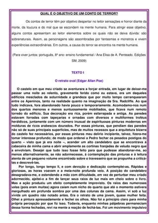 QUAL É O OBJETIVO DE UM CONTO DE TERROR?

           Os contos de terror têm por objetivo despertar no leitor sensações e horror diante da 
morte, da loucura e do mal que se escondem na mente humana. Para atingir esse objetivo, 
alguns   contos   apresentam   ao   leitor   elementos   sobre   os   quais   não   se   deixa   dúvida:   são 
sobrenaturais. Assim, as personagens são assombradas por fantasmas e monstros e vivem 
experiências extraordinárias. Em outros, a causa do terror se encontra na mente humana.


(Para viver juntos: português, 8º ano: ensino fundamental / Ana Elisa de A. Penteado. Edições 
                                                 SM, 2009)


                                                 TEXTO I   

                                   O retrato oval (Edgar Allan Poe)

      O castelo em que meu criado se aventurara a forçar entrada, em lugar de deixar­me 
passar   uma   noite   ao   relento,   gravemente   ferido   como   eu   estava,   era   um   daqueles 
edifícios   mesclados   de   soturnidade   e   grandeza   que   por   muito   tempo   carranquearam 
entre os Apeninos, tanto na realidade quanto na imaginação da Sra. Radcliffe. Ao que 
tudo indicava, fora abandonado havia pouco e temporariamente. Acomodamo­nos num 
dos   quartos   menores   e   menos   suntuosamente   mobiliados,   que   ficava   num   remoto 
torreão   do   edifício.   Sua   decoração   era   rica,   porém   esfarrapada   e   antiga.   As   paredes 
estavam   forradas   com   tapeçarias   e   ornadas   com   diversos   e   multiformes   troféus 
heráldicos, juntamente com um número inusual de espirituosas pinturas modernas em 
molduras de ricos arabescos dourados. Por essas pinturas, que pendiam das paredes 
não só de suas principais superfícies, mas de muitos recessos que a arquitetura bizarra 
do castelo fez necessários, por essas pinturas meu delírio incipiente, talvez, fizera­me 
tomar interesse profundo; de modo que ordenei a Pedro fechar os pesados postigos do 
quarto   –   visto   que   já   era   noite   –,   acender   um   alto   candelabro   que   se   encontrava   à 
cabeceira de minha cama e abrir amplamente as cortinas franjadas de veludo negro que 
a   envolviam.   Desejei   que   tudo   isso   fosse   feito   para   que   pudesse   abandonar­me,   ao 
menos alternativamente, se não adormecesse, à contemplação das pinturas e à leitura 
atenta de um pequeno volume encontrado sobre o travesseiro que se propunha a criticá­
las e descrevê­las.  
         Por longo, longo tempo li, e com devoção e dedicação contemplei­as. Rápidas e 
gloriosas,   as   horas   voavam   e   a   meia­noite   profunda   veio.   A   posição   do   candelabro 
desagradava­me, e estendendo a mão com dificuldade, em vez de perturbar meu criado 
adormecido,   ajeitei­o  a   fim   de  lançar   seus   raios   de   luz  mais   em   cheio  sobre   o  livro. 
Mas   a   ação   produziu   um   efeito   completamente   imprevisto.   Os   raios   das   numerosas 
velas (pois eram muitas) agora caíam num nicho do quarto que até o momento estivera 
mergulhado em profunda sombra por uma das colunas da cama. Assim, vi sob a luz 
vívida um quadro não notado antes. Era o retrato de uma jovem, quase mulher feita. 
Olhei a pintura apressadamente e fechei os olhos. Não foi a princípio claro para minha 
própria percepção por que fiz isso. Todavia, enquanto minhas pálpebras permaneciam 
dessa forma fechadas, revi na mente a reação de fechá­las. Foi um movimento impulsivo 
 