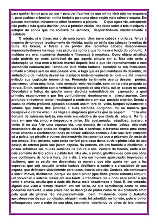 para ganhar tempo para pensar – para certificar­me de que minha vista não me enganara 
–, para acalmar e dominar minha fantasia para uma observação mais calma e segura. Em 
poucos momentos, novamente olhei fixamente a pintura.       O que agora via, certamente 
não podia e não queria duvidar, pois o primeiro clarão  das velas sobre a tela dissipara o 
estupor   de   sonho   que   me   roubava   os   sentidos,     despertando­me   imediatamente   à 
realidade. 
         O retrato, já  o disse, era o de uma jovem. Uma mera cabeça e ombros, feitos à 
maneira denominada tecnicamente de vinheta, muito ao estilo das cabeças favoritas de 
Sully.   Os   braços,   o   busto   e   as   pontas   dos   radiantes   cabelos   dissolviam­se 
imperceptivelmente na vaga mas profunda sombra que formava o fundo do conjunto. A 
moldura  era oval, ricamente dourada e filigranada  à mourisca. Como objeto artístico, 
nada   poderia   ser   mais   admirável   do   que   aquela   pintura   em   si.   Mas   não   seria   a 
elaboração da obra nem a beleza imortal daquela face o que tão repentinamente e com 
veemência comovera­me. Tampouco teria minha fantasia, sacudida de seu meio­sono, 
tomado a cabeça pela de uma pessoa viva. Vi logo que as peculiaridades do desenho, do 
vinhetado e da moldura devem ter dissipado instantaneamente tal idéia – e até  mesmo 
evitado   sua   cogitação   momentânea.   Pensando   seriamente   acerca   desses     pontos, 
permaneci, talvez uma hora, meio sentado, meio reclinado, com minha vista pregada ao 
retrato. Enfim, satisfeito com o verdadeiro segredo de seu efeito, caí de  costas na cama. 
Descobrira   o   feitiço   do   quadro   numa   absoluta   naturalidade   de     expressão,   a   qual 
primeiro   espantou­me   e   por   fim   confundiu­me,   dominou­me   e     aterrorizou­me.   Com 
profundo e reverente temor, recoloquei o candelabro em sua  posição anterior. Sendo a 
causa de minha profunda agitação colocada assim fora de  vista, busquei avidamente o 
volume   que   tratava   das   pinturas   e   suas   histórias.   Dirigindo­   me   ao   número   que 
designava o retrato oval, li as vagas e singulares palavras que se seguem:     “Era uma 
donzela de raríssima beleza, não mais encantadora do que cheia de   alegria. Má foi a 
hora  em  que  viu, amou e desposou o pintor.  Ele, apaixonado,    estudioso,  austero, e 
tendo   já   na   sua   Arte   uma   esposa;   ela,   uma   donzela   de   raríssima     beleza,   não   mais 
encantadora do que cheia de alegria; toda luz e sorrisos, e travessa como uma corça 
nova; amando e acarinhando todas as coisas; odiando apenas a Arte, sua rival; temendo 
só a paleta, os pincéis e outros desfavoráveis instrumentos que a privavam do rosto de 
seu amado. Era, portanto, uma coisa terrível para essa dama ouvir o pintor falar de seu 
desejo de retratar justo sua jovem esposa. No entanto, ela era humilde e obediente, e 
posou submissa por muitas semanas na escura e alta   câmara do torreão, onde a luz 
caía somente do teto sobre a pálida tela. Mas ele, o pintor, glorificava­se com sua obra, 
que continuava de hora a hora, dia a dia. E era um homem apaixonado, impetuoso e 
taciturno,   que   se   perdia   em   devaneios;   de   maneira   que   não   queria   ver   que   a   luz 
espectral   que   caía   naquele   torreão   isolado   debilitava   a   saúde   e   a   vivacidade   de   sua 
esposa, que definhava visivelmente para todos, exceto para ele. Contudo, ela continuava 
a sorrir imóvel, docilmente, porque viu que o pintor (que tinha grande renome) adquiriu 
um fervoroso e ardente prazer em sua tarefa, e trabalhava dia e noite para pintar a que 
tanto o amava, aquela que a cada dia ficava mais desalentada e fraca. E, em verdade, 
alguns   que   viam   o  retrato  falavam,   em   voz   baixa,   de   sua   semelhança   como   de   uma 
poderosa maravilha, e uma prova não só da força do pintor como de seu profundo amor 
pela   qual   ele   pintava   tão   insuperavelmente     bem.   Finalmente,   como   o   trabalho 
aproximava­se de sua conclusão, ninguém mais foi admitido no torreão, pois o pintor 
enlouquecera com o ardor de sua obra, raramente  desviando os olhos da tela, mesmo 
 