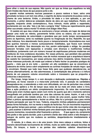 para olhar o rosto de sua esposa. Não queria ver que as tintas que espalhava na tela 
eram tiradas das faces da que posava junto a ele.
E   quando   muitas   semanas   nocivas   passaram   e   pouco   restava   a   fazer,   salvo   uma 
pincelada na boca e um tom nos olhos, o espírito da dama novamente bruxuleou como a 
chama   de   uma   lanterna.   Então,   a   pincelada   foi   dada   e   o   tom   aplicado,   e,   por   um 
momento, o pintor deteve­se extasiado diante da obra em que trabalhara. Porém, em 
seguida,   enquanto   ainda   contemplava­a,   ficou   trêmulo,   muito   pálido   e   espantado, 
exclamando em voz alta: ‘Isto é de fato a própria Vida!’ Voltou­se repentinamente para 
olhar sua amada: estava morta!”O retrato oval (Edgar Allan Poe)
      O castelo em que meu criado se aventurara a forçar entrada, em lugar de deixar­me 
passar   uma   noite   ao   relento,   gravemente   ferido   como   eu   estava,   era   um   daqueles 
edifícios   mesclados   de   soturnidade   e   grandeza   que   por   muito   tempo   carranquearam 
entre os Apeninos, tanto na realidade quanto na imaginação da Sra. Radcliffe. Ao que 
tudo indicava, fora abandonado havia pouco e temporariamente. Acomodamo­nos num 
dos   quartos   menores   e   menos   suntuosamente   mobiliados,   que   ficava   num   remoto 
torreão   do   edifício.   Sua   decoração   era   rica,   porém   esfarrapada   e   antiga.   As   paredes 
estavam   forradas   com   tapeçarias   e   ornadas   com   diversos   e   multiformes   troféus 
heráldicos, juntamente com um número inusual de espirituosas pinturas modernas em 
molduras de ricos arabescos dourados. Por essas pinturas, que pendiam das paredes 
não só de suas principais superfícies, mas de muitos recessos que a arquitetura bizarra 
do castelo fez necessários, por essas pinturas meu delírio incipiente, talvez, fizera­me 
tomar interesse profundo; de modo que ordenei a Pedro fechar os pesados postigos do 
quarto   –   visto   que   já   era   noite   –,   acender   um   alto   candelabro   que   se   encontrava   à 
cabeceira de minha cama e abrir amplamente as cortinas franjadas de veludo negro  que 
a   envolviam.   Desejei   que   tudo   isso   fosse   feito   para   que   pudesse   abandonar­me,   ao 
menos alternativamente, se não adormecesse, à contemplação das pinturas e à leitura 
atenta   de   um   pequeno   volume   encontrado   sobre   o   travesseiro   que   se   propunha   a 
criticá­las e descrevê­las.
         Por longo, longo tempo li, e com devoção e dedicação contemplei­as. Rápidas e 
gloriosas,   as   horas   voavam   e   a   meia­noite   profunda   veio.   A   posição   do   candelabro 
desagradava­me, e estendendo a mão com dificuldade, em vez de perturbar meu criado 
adormecido,   ajeitei­o  a   fim   de  lançar   seus   raios   de   luz  mais   em   cheio  sobre   o  livro. 
Mas   a   ação   produziu   um   efeito   completamente   imprevisto.   Os   raios   das   numerosas 
velas (pois eram muitas) agora caíam num nicho do quarto que até o momento estivera 
mergulhado em profunda sombra por uma das colunas da cama. Assim, vi sob a luz 
vívida um quadro não notado antes. Era o retrato de uma jovem, quase mulher feita. 
Olhei a pintura apressadamente e fechei os olhos. Não foi a princípio claro para minha 
própria percepção por que fiz isso. Todavia, enquanto minhas pálpebras permaneciam 
dessa forma fechadas, revi na mente a reação de fechá­las. Foi um movimento impulsivo 
para ganhar tempo para pensar – para certificar­me de que minha vista não me enganara 
–, para acalmar e dominar minha fantasia para uma observação mais calma e segura. Em 
poucos momentos, novamente olhei fixamente a pintura.       O que agora via, certamente 
não podia e não queria duvidar, pois o primeiro clarão das velas sobre a tela dissipara o 
estupor   de   sonho   que   me   roubava   os   sentidos,   despertando­me   imediatamente   à 
realidade. 
         O retrato, já  o disse, era o de uma jovem. Uma mera cabeça e ombros, feitos à 
maneira denominada tecnicamente de vinheta, muito ao estilo das cabeças favoritas de 
Sully.   Os   braços,   o   busto   e   as   pontas   dos   radiantes   cabelos   dissolviam­se 
 