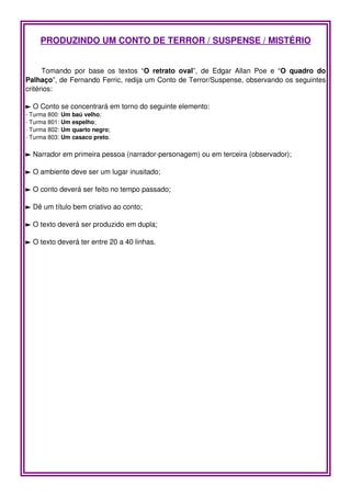 PRODUZINDO UM CONTO DE TERROR / SUSPENSE / MISTÉRIO


      Tomando   por   base   os   textos   “O   retrato   oval”,   de   Edgar   Allan   Poe   e   “O   quadro   do 
Palhaço”, de Fernando Ferric, redija um Conto de Terror/Suspense, observando os seguintes 
critérios:

► O Conto se concentrará em torno do seguinte elemento: 
­ Turma 800: Um baú velho;
­ Turma 801: Um espelho;
­ Turma 802: Um quarto negro;
­ Turma 803: Um casaco preto.

► Narrador em primeira pessoa (narrador­personagem) ou em terceira (observador);

► O ambiente deve ser um lugar inusitado;

► O conto deverá ser feito no tempo passado;

► Dê um título bem criativo ao conto;

► O texto deverá ser produzido em dupla;

► O texto deverá ter entre 20 a 40 linhas.
 
