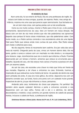 PRODUÇÕES TEXTUAIS

                                O mistério do baú
      Num certo dia, fui ao enterro de Paula. Ela era uma professora de inglês. Eu
   estava com todos os meus amigos, quando, de repente, Pedro, meu amigo de
 infância, mostrou-me uma casa que parecia super aterrorizante. Sua fachada era
         de um tom meio cinza, com partas pretas com ar de envelhecida.
       Como eu era muito curiosa, chamei o Pedro para irmos lá ver, e ele aceitou
prontamente. Aproximamo-nos da casa. Veio um homem em nossa direção. Ele
falava com um tom de voz meio sinistra que nós não poderíamos nos aproximar
daquela casa porque lá havia coisas misteriosas, que não poderíamos saber. Com
muito medo, eu e Pedro saímos correndo e nos escondemos atrás de uma lápide.
Falei para Pedro que estava ainda mais curiosa do que antes. Mas Pedro estava
com medo e voltamos para casa.
       No dia seguinte, fomos lá novamente bem cedinho. Era por volta das seis e
meia da manhã. Chegando perto da casa, vimos um homem dentro dela. Ele era
baixo, gordo e careca e estava com um machado na mão direita e, na esquerda,
uma tesoura. Logo, reconhecemos que era o coveiro que enterrou a Paula. Ficamos
observando por um tempo o homem, achamos que estava se arrumando para o
trabalho. Quando ele saiu, ele não estava mais careca e ficamos surpresos em vê-lo
com um enorme cabelo.
       Ao sair da casa, ele escondeu uma chave no mato que tinha em frente da
sua moradia. Pegamos a tal chave e entramos na casa. Entrando, tivemos a
impressão de que estávamos numa história de terror. As paredes de dentro da casa
eram pintadas de preto. A casa era meio gótica. Ao entrar, deparamo-nos com um
estranho corredor que, ao fundo, havia uma porta com um cadeado muito grande,
impossível de abri-lo, já que não tínhamos a chave, pensamos.
       Andando pela casa, lembramos da chave que pegamos. Foi perfeito! Ela
também abria aquele cadeado! Abrimos a porta e entramos correndo e nos
deparamos com um baú velho. Fomos até a ele e o abrimos. Ao abri-lo,
desvendamos o mistério: o baú continha um grande número de cabelo de pessoas
mortas, inclusive o cabelo de Paula, a professora de inglês.

       (Andressa Novaes e Diana Justo. Alunas do 8º ano. E. M. Luis Lindenberg, 2011)
 