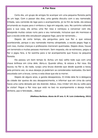 A Flor Rosa


        Certo dia, um grupo de amigos foi acampar em uma pequena floresta perto
de um lago. Com o passar dos dias, uma garota discutiu com o seu namorado.
Irritada, saiu correndo do lago para o acampamento. Já no fim da tarde, ela estava
arrumando as roupas para ir embora e, logo em seguida, saiu. No caminho voltando
para a sua casa, ela achou uma flor rosa e começou a conversar com ela,
desejando muitas coisas ruins para o seu namorado, inclusive que ele morresse e
que a escola onde eles estudavam pegasse fogo, para ter terremoto...
        Depois de certo tempo, ela perguntou para sua flor o que estava
acontecendo, porque o seu namorado morreu atropelado, a escola pegou fogo e,
com isso, muitas crianças e professores morreram queimadas. Depois disso, houve
um terremoto e muitas pessoas morreram. Sem resposta, ela se estressou, pegou a
flor e jogou fora, e foi sozinha para o tal acampamento que ficava na pequena
floresta.
        Ela passou um bom tempo lá. Achou um baú velho todo sujo com uma
chave brilhosa em cima dele. Abriu-o. Quando olhou, lá estava a flor rosa. Ela
toucou na flor e, do nada, surgiu uma bruxa dizendo que desde quando a tocou
pela primeira vez, os seus desejos já poderiam se considerados realizados. Ela bem
assustada com a bruxa, correu e esta disse que ela ia morrer.
        Depois de alguns anos, a garota desapareceu. O irmão dela foi à delegacia
da cidade dar queixa do seu desaparecimento, e informar que em cima da cama
havia uma carta deixada por ela dizendo: Adeus, meu irmão! Um dia eu volto para
te visitar! Pegue a flor rosa que está no baú no acampamento e deseja muito
dinheiro, paz e felicidade... Adeus!

                        (Matheus Barbosa. Aluno do 8º ano. E. M. Luis Lindenberg, 2011)
 