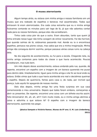 O museu aterrorizante


        Algum tempo atrás, eu estava com minha amiga e nossos familiares em um
museu que era rodeado de espelhos e bonecos mal assombrados. Todos que
entravam lá eram aterrorizados. Era cada coisa estranha que eu e minha amiga
ficávamos contando os minutos para sair logo de lá, já que não adiantou contar
nada para os nossos familiares, porque eles não acreditaram.
        Tinha cada coisa pior do que a outra. Eram absurdas, tanto que quem já
tinha entrado nesse lugar não tinha coragem de entrar novamente. Foi tão horrível,
que quando saímos de lá, estávamos passando mal. Aonde eu ia e encontrava
espelhos, pensava nas piores coisas, mas sabia que era a minha imaginação. Minha
amiga não conseguia dormir sozinha, porque passava várias coisas ruins na cabeça
dela.
        No dia seguinte do acontecimento, eu fui para a escola. Chegando nela, eu
minha amiga contamos para todos da classe o que havia acontecido. Poucos
acreditaram, mas tudo bem.
        Um mês depois desse acontecimento, estava andando pela rua, quando, de
repente, encontrei um espelho com a imagem de um boneco querendo me puxar
para dentro dele. Imediatamente, liguei para minha amiga e ela foi ao local onde eu
estava. Então vimos que tudo o que havia acontecido era real e decidimos queimar
o espelho. Depois de queimá-lo, fomos para casa e, do nada, por incrível que
pareça, tudo aquilo foi apagando de nossas mentes.
        Dois dias depois, minha amiga fez uma festa surpresa em sua casa
comemorando o meu aniversário. Depois que todos foram embora, começamos a
abrir os presentes. De repente, encontrei uma caixa com um bilhete escrito assim:
Feliz Aniversário! Ah, ah, ah, ah!!! Com muito medo, eu e minha amiga abrimos a
caixa e adivinha o que estava lá? O espelho com a imagem do boneco
aterrorizante, querendo nos pegar.

             (Jéssica Sampaio e Victória Ramos. Alunas do 8º ano. E. M. Luis Lindenberg,
                                                                                  2011)
 