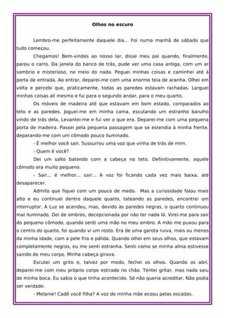 Olhos no escuro


       Lembro-me perfeitamente daquele dia... Foi numa manhã de sábado que
tudo começou.
       Chegamos! Bem-vindos ao nosso lar, disse meu pai quando, finalmente,
parou o carro. Da janela do banco de trás, pude ver uma casa antiga, com um ar
sombrio e misterioso, no meio do nada. Peguei minhas coisas e caminhei até à
porta de entrada. Ao entrar, deparei-me com uma enorme teia de aranha. Olhei em
volta e percebi que, praticamente, todas as paredes estavam rachadas. Larguei
minhas coisas ali mesmo e fui para o segundo andar, para o meu quarto.
       Os móveis de madeira até que estavam em bom estado, comparados ao
teto e as paredes. Joguei-me em minha cama, escutando um estranho barulho
vindo de trás dela. Levantei-me e fui ver o que era. Deparei-me com uma pequena
porta de madeira. Passei pela pequena passagem que se estendia à minha frente,
deparando-me com um cômodo pouco iluminado.
       - É melhor você sair. Sussurrou uma voz que vinha de trás de mim.
       - Quem é você?
       Dei um salto batendo com a cabeça no teto. Definitivamente, aquele
cômodo era muito pequeno.
       - Sair... é melhor... sair... A voz foi ficando cada vez mais baixa, até
desaparecer.
       Admito que fiquei com um pouco de medo. Mas a curiosidade falou mais
alto e eu continuei dentro daquele quarto, tateando as paredes, encontrei um
interruptor. A Luz se acendeu, mas, devido às paredes negras, o quarto continuou
mal iluminado. Dei de ombros, decepcionada por não ter nada lá. Virei-me para sair
do pequeno cômodo, quando senti uma mão no meu ombro. A mão me puxou para
o centro do quarto, foi quando vi um rosto. Era de uma garota ruiva, mais ou menos
da minha idade, com a pele fria e pálida. Quando olhei em seus olhos, que estavam
completamente negros, eu me senti estranha. Senti como se minha alma estivesse
saindo do meu corpo. Minha cabeça girava.
       Escutei um grito e, talvez por medo, fechei os olhos. Quando os abri,
deparei-me com meu próprio corpo estirado no chão. Tentei gritar, mas nada saiu
de minha boca. Eu sabia o que tinha acontecido. Só não queria acreditar. Não podia
ser verdade.
       - Melanie! Cadê você filha? A voz de minha mãe ecoou pelas escadas.
 