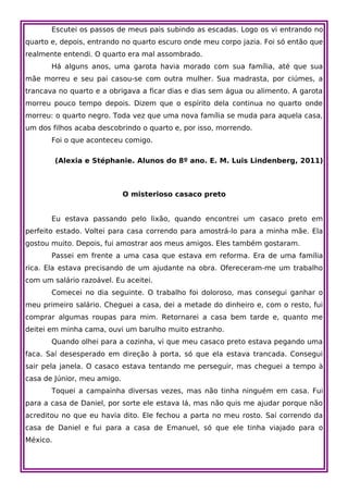 Escutei os passos de meus pais subindo as escadas. Logo os vi entrando no
quarto e, depois, entrando no quarto escuro onde meu corpo jazia. Foi só então que
realmente entendi. O quarto era mal assombrado.
       Há alguns anos, uma garota havia morado com sua família, até que sua
mãe morreu e seu pai casou-se com outra mulher. Sua madrasta, por ciúmes, a
trancava no quarto e a obrigava a ficar dias e dias sem água ou alimento. A garota
morreu pouco tempo depois. Dizem que o espírito dela continua no quarto onde
morreu: o quarto negro. Toda vez que uma nova família se muda para aquela casa,
um dos filhos acaba descobrindo o quarto e, por isso, morrendo.
       Foi o que aconteceu comigo.

          (Alexia e Stéphanie. Alunos do 8º ano. E. M. Luis Lindenberg, 2011)



                             O misterioso casaco preto


       Eu estava passando pelo lixão, quando encontrei um casaco preto em
perfeito estado. Voltei para casa correndo para amostrá-lo para a minha mãe. Ela
gostou muito. Depois, fui amostrar aos meus amigos. Eles também gostaram.
       Passei em frente a uma casa que estava em reforma. Era de uma família
rica. Ela estava precisando de um ajudante na obra. Ofereceram-me um trabalho
com um salário razoável. Eu aceitei.
       Comecei no dia seguinte. O trabalho foi doloroso, mas consegui ganhar o
meu primeiro salário. Cheguei a casa, dei a metade do dinheiro e, com o resto, fui
comprar algumas roupas para mim. Retornarei a casa bem tarde e, quanto me
deitei em minha cama, ouvi um barulho muito estranho.
       Quando olhei para a cozinha, vi que meu casaco preto estava pegando uma
faca. Saí desesperado em direção à porta, só que ela estava trancada. Consegui
sair pela janela. O casaco estava tentando me perseguir, mas cheguei a tempo à
casa de Júnior, meu amigo.
       Toquei a campainha diversas vezes, mas não tinha ninguém em casa. Fui
para a casa de Daniel, por sorte ele estava lá, mas não quis me ajudar porque não
acreditou no que eu havia dito. Ele fechou a parta no meu rosto. Saí correndo da
casa de Daniel e fui para a casa de Emanuel, só que ele tinha viajado para o
México.
 