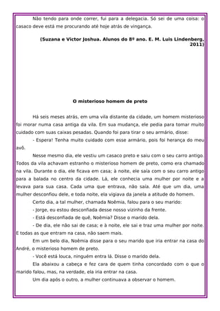 Não tendo para onde correr, fui para a delegacia. Só sei de uma coisa: o
casaco deve está me procurando até hoje atrás de vingança.

          (Suzana e Victor Joshua. Alunos do 8º ano. E. M. Luis Lindenberg,
                                                                      2011)




                         O misterioso homem de preto


       Há seis meses atrás, em uma vila distante da cidade, um homem misterioso
foi morar numa casa antiga da vila. Em sua mudança, ele pedia para tomar muito
cuidado com suas caixas pesadas. Quando foi para tirar o seu armário, disse:
       - Espera! Tenha muito cuidado com esse armário, pois foi herança do meu
avô.
       Nesse mesmo dia, ele vestiu um casaco preto e saiu com o seu carro antigo.
Todos da vila achavam estranho o misterioso homem de preto, como era chamado
na vila. Durante o dia, ele ficava em casa; à noite, ele saía com o seu carro antigo
para a balada no centro da cidade. Lá, ele conhecia uma mulher por noite e a
levava para sua casa. Cada uma que entrava, não saía. Até que um dia, uma
mulher desconfiou dele, e toda noite, ela vigiava da janela a atitude do homem.
       Certo dia, a tal mulher, chamada Noêmia, falou para o seu marido:
       - Jorge, eu estou desconfiada desse nosso vizinho da frente.
       - Está desconfiada de quê, Noêmia? Disse o marido dela.
       - De dia, ele não sai de casa; e à noite, ele sai e traz uma mulher por noite.
E todas as que entram na casa, não saem mais.
       Em um belo dia, Noêmia disse para o seu marido que iria entrar na casa do
André, o misterioso homem de preto.
       - Você está louca, ninguém entra lá. Disse o marido dela.
       Ela abaixou a cabeça e fez cara de quem tinha concordado com o que o
marido falou, mas, na verdade, ela iria entrar na casa.
       Um dia após o outro, a mulher continuava a observar o homem.
 