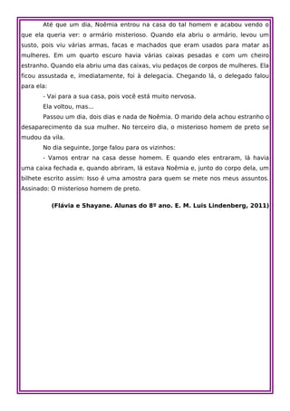 Até que um dia, Noêmia entrou na casa do tal homem e acabou vendo o
que ela queria ver: o armário misterioso. Quando ela abriu o armário, levou um
susto, pois viu várias armas, facas e machados que eram usados para matar as
mulheres. Em um quarto escuro havia várias caixas pesadas e com um cheiro
estranho. Quando ela abriu uma das caixas, viu pedaços de corpos de mulheres. Ela
ficou assustada e, imediatamente, foi à delegacia. Chegando lá, o delegado falou
para ela:
       - Vai para a sua casa, pois você está muito nervosa.
       Ela voltou, mas...
       Passou um dia, dois dias e nada de Noêmia. O marido dela achou estranho o
desaparecimento da sua mulher. No terceiro dia, o misterioso homem de preto se
mudou da vila.
       No dia seguinte, Jorge falou para os vizinhos:
       - Vamos entrar na casa desse homem. E quando eles entraram, lá havia
uma caixa fechada e, quando abriram, lá estava Noêmia e, junto do corpo dela, um
bilhete escrito assim: Isso é uma amostra para quem se mete nos meus assuntos.
Assinado: O misterioso homem de preto.

            (Flávia e Shayane. Alunas do 8º ano. E. M. Luis Lindenberg, 2011)
 