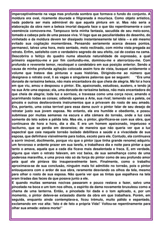 imperceptivelmente na vaga mas profunda sombra que formava o fundo do conjunto. A 
moldura  era oval, ricamente dourada e filigranada  à mourisca. Como objeto artístico, 
nada   poderia   ser   mais   admirável   do   que   aquela   pintura   em   si.   Mas   não   seria   a 
elaboração da obra nem a beleza imortal daquela face o que tão repentinamente e com 
veemência comovera­me. Tampouco teria minha fantasia, sacudida de seu meio­sono, 
tomado a cabeça pela de uma pessoa viva. Vi logo que as peculiaridades do desenho, do 
vinhetado e da moldura devem ter dissipado instantaneamente tal idéia – e até mesmo 
evitado   sua   cogitação   momentânea.   Pensando   seriamente   acerca   desses   pontos, 
permaneci, talvez uma hora, meio sentado, meio reclinado, com minha vista pregada ao 
retrato. Enfim, satisfeito com o verdadeiro segredo de seu efeito, caí de costas na cama. 
Descobrira   o   feitiço   do   quadro   numa   absoluta   naturalidade   de   expressão,   a   qual 
primeiro   espantou­me   e   por   fim   confundiu­me,   dominou­me   e   aterrorizou­me.   Com 
profundo e reverente temor, recoloquei o candelabro em sua posição anterior. Sendo a 
causa de minha profunda agitação colocada assim fora de vista, busquei avidamente o 
volume   que   tratava   das   pinturas   e   suas   histórias.   Dirigindo­me   ao   número   que 
designava o retrato oval, li as vagas e singulares palavras que se seguem:     “Era uma 
donzela de raríssima beleza, não mais encantadora do que cheia de alegria. Má foi a hora 
em que viu, amou e desposou o pintor. Ele, apaixonado, estudioso, austero, e tendo já 
na sua Arte uma esposa; ela, uma donzela de raríssima beleza, não mais encantadora do 
que cheia de alegria; toda luz e sorrisos, e travessa como uma corça nova; amando e 
acarinhando todas as coisas; odiando apenas a Arte, sua rival; temendo só a paleta, os 
pincéis e outros desfavoráveis instrumentos que a privavam do rosto de seu amado. 
Era, portanto, uma coisa terrível para essa dama ouvir o pintor falar de seu desejo de 
retratar   justo   sua   jovem   esposa.   No   entanto,   ela   era   humilde   e   obediente,   e   posou 
submissa   por   muitas   semanas   na   escura   e   alta   câmara   do   torreão,   onde   a   luz   caía 
somente do teto sobre a pálida tela. Mas ele, o pintor, glorificava­se com sua obra, que 
continuava   de   hora   a   hora,   dia   a   dia.   E   era   um   homem   apaixonado,   impetuoso   e 
taciturno,   que   se   perdia   em   devaneios;   de   maneira   que   não   queria   ver   que   a   luz 
espectral   que   caía   naquele   torreão   isolado   debilitava   a   saúde   e   a   vivacidade   de   sua 
esposa, que definhava visivelmente para todos, exceto para ele. Contudo, ela continuava 
a sorrir imóvel, docilmente, porque viu que o pintor (que tinha grande renome) adquiriu 
um fervoroso e ardente prazer em sua tarefa, e trabalhava dia e noite para pintar a que 
tanto o amava, aquela que a cada dia ficava mais desalentada e fraca. E, em verdade, 
alguns   que   viam   o  retrato  falavam,   em   voz   baixa,   de   sua   semelhança   como   de   uma 
poderosa maravilha, e uma prova não só da força do pintor como de seu profundo amor 
pela   qual   ele   pintava   tão   insuperavelmente   bem.   Finalmente,   como   o   trabalho 
aproximava­se de sua conclusão, ninguém mais foi admitido no torreão, pois o pintor 
enlouquecera com o ardor de sua obra, raramente desviando os olhos da tela, mesmo 
para olhar o rosto de sua esposa. Não queria ver que as tintas que espalhava na tela 
eram tiradas das faces da que posava junto a ele.  
E   quando   muitas   semanas   nocivas   passaram   e   pouco   restava   a   fazer,   salvo   uma 
pincelada na boca e um tom nos olhos, o espírito da dama novamente bruxuleou como a 
chama   de   uma   lanterna.   Então,   a   pincelada   foi   dada   e   o   tom   aplicado,   e,   por   um 
momento, o pintor deteve­se extasiado diante da obra em que trabalhara. Porém, em 
seguida,   enquanto   ainda   contemplava­a,   ficou   trêmulo,   muito   pálido   e   espantado, 
exclamando em voz alta: ‘Isto é de fato a própria Vida!’ Voltou­se repentinamente para 
olhar sua amada: estava morta!”
 