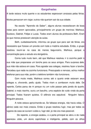 Gargalhadas
A tarde estava muito quente e os estudantes esperavam ansiosos pelas férias.

Muitos pensavam em viajar; outros não queriam sair da sua cidade.

        Na escola “Aprendiz do Saber”, alguns alunos necessitavam de boas
notas para serem aprovados, principalmente um grupo de meninos: Matheus,
Gustavo, Gabriel, Felipe e Lucas. Todos eram alunos da professora Beth. Eram
os que menos prestavam atenção às aulas.
        Beth, cuidadosamente, informou ao grupo que para sair de férias, era
necessário que fizesse um provão com toda a matéria estudada. Então, o grupo
resolveu reunir-se na casa do menos bagunceiro, Matheus, porque a
concentração para o estudo era obrigatória.
        Corria tudo muito bem, até que Matheus resolveu ir à cozinha pedir à
sua mãe que preparasse um lanche para os seus amigos. Para surpresa dele,
sua mãe não estava em casa. Para agradar aos colegas, resolveu fazer o lanche.
Percebeu que nada na cozinha funcionava. Preocupado e nervoso, achou melhor
telefonar para sua mãe, porém o telefone também não funcionava.
        Com muito medo, Matheus correu até o quarto onde estavam seus
colegas e, chorando, pediu ajuda. Todos riram e zombaram muito dele. De
repente, Carlos parou de rir porque viu um vulto passar pela janela do quarto.
Gabriel, o mais risonho, ouviu um barulho, uma espécie de ruído vindo da porta
principal. Todos ficaram quietos. O silêncio era sepulcral.       Ninguém falava.
Ninguém piscava.
        A noite estava aproximando-se. Se faltasse energia, não havia velas. O
pânico cada vez mais crescia. Então o grupo resolveu fugir, mas por todos os
lugares da casa se ouviam ruídos e, fugir dali, já não era mais possível.
           De repente, a energia acabou, e a porta principal se abriu e do nada
apareceu João, um aluno caprichoso e inteligente, pálido, com os olhos
 