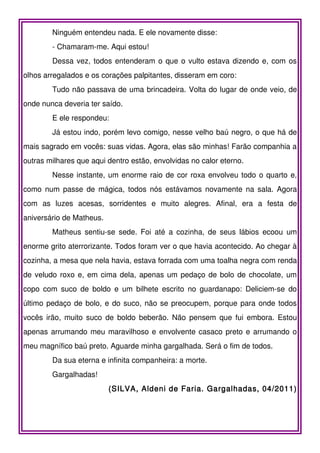 Ninguém entendeu nada. E ele novamente disse:
        - Chamaram-me. Aqui estou!
        Dessa vez, todos entenderam o que o vulto estava dizendo e, com os
olhos arregalados e os corações palpitantes, disseram em coro:
        Tudo não passava de uma brincadeira. Volta do lugar de onde veio, de
onde nunca deveria ter saído.
        E ele respondeu:
        Já estou indo, porém levo comigo, nesse velho baú negro, o que há de
mais sagrado em vocês: suas vidas. Agora, elas são minhas! Farão companhia a
outras milhares que aqui dentro estão, envolvidas no calor eterno.
        Nesse instante, um enorme raio de cor roxa envolveu todo o quarto e,
como num passe de mágica, todos nós estávamos novamente na sala. Agora
com as luzes acesas, sorridentes e muito alegres. Afinal, era a festa de
aniversário de Matheus.
        Matheus sentiu-se sede. Foi até a cozinha, de seus lábios ecoou um
enorme grito aterrorizante. Todos foram ver o que havia acontecido. Ao chegar à
cozinha, a mesa que nela havia, estava forrada com uma toalha negra com renda
de veludo roxo e, em cima dela, apenas um pedaço de bolo de chocolate, um
copo com suco de boldo e um bilhete escrito no guardanapo: Deliciem-se do
último pedaço de bolo, e do suco, não se preocupem, porque para onde todos
vocês irão, muito suco de boldo beberão. Não pensem que fui embora. Estou
apenas arrumando meu maravilhoso e envolvente casaco preto e arrumando o
meu magnífico baú preto. Aguarde minha gargalhada. Será o fim de todos.
        Da sua eterna e infinita companheira: a morte.
        Gargalhadas!
                          (SILVA, Aldeni de Faria. Gargalhadas, 04/2011)
 