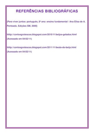 REFERÊNCIAS BIBLIOGRÁFICAS

(Para viver juntos: português, 8º ano: ensino fundamental / Ana Elisa de A. 
Penteado. Edições SM, 2009)


htttp://contosgrotescos.blogspot.com/2010/11/beijos­gelados.html 
(Acessado em 04/02/11)


htttp://contosgrotescos.blogspot.com/2011/11/beste­do­beijo.html 
(Acessado em 04/02/11)
 