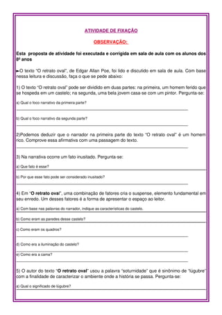 ATIVIDADE DE FIXAÇÃO

                                              OBSERVAÇÃO: 

Esta  proposta de atividade foi executada e corrigida em sala de aula com os alunos dos 
8º anos

►O texto “O retrato oval”, de Edgar Allan Poe, foi lido e discutido em sala de aula. Com base 
nessa leitura e discussão, faça o que se pede abaixo:

1) O texto “O retrato oval” pode ser dividido em duas partes: na primeira, um homem ferido que 
se hospeda em um castelo; na segunda, uma bela jovem casa­se com um pintor. Pergunta­se:

a) Qual o foco narrativo da primeira parte?
_____________________________________________________________________

b) Qual o foco narrativo da segunda parte?
_____________________________________________________________________

2)Podemos deduzir que o narrador na primeira parte do texto “O retrato oval” é um homem 
rico. Comprove essa afirmativa com uma passagem do texto.
_____________________________________________________________________

3) Na narrativa ocorre um fato inusitado. Pergunta­se:

a) Que fato é esse?

b) Por que esse fato pode ser considerado inusitado?
_____________________________________________________________________

4) Em “O retrato oval”, uma combinação de fatores cria o suspense, elemento fundamental em 
seu enredo. Um desses fatores é a forma de apresentar o espaço ao leitor. 

a) Com base nas palavras do narrador, indique as características do castelo.

b) Como eram as paredes desse castelo?

c) Como eram os quadros?
_____________________________________________________________________
 
d) Como era a iluminação do castelo?
_____________________________________________________________________
e) Como era a cama?
_____________________________________________________________________

5) O autor do texto “O retrato oval” usou a palavra “soturnidade” que é sinônimo de “lúgubre” 
com a finalidade de caracterizar o ambiente onde a história se passa. Pergunta­se:

a) Qual o significado de lúgubre?
 