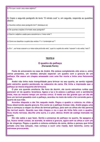 b) Por que o autor usou esse adjetivo?
_____________________________________________________________________


6) Copie o segundo parágrafo do texto “O retrato oval” e, em seguida, responda as questões 
abaixo:

a) Quantos verbos esse parágrafo tem? (destaque­os)
_____________________________________________________________________
b) De quantas orações é formado esse parágrafo?
_____________________________________________________________________
c) Qual é o adjetivo usado para caracterizar a “meia­noite”?
_____________________________________________________________________

d) Como se classifica o sujeito dos verbos “li” e “contemplei­as”?
_____________________________________________________________________

e) Em “...as horas voavam e a meia­noite profunda veio”, qual é o sujeito do verbo “voavam” e do verbo “veio”?
_____________________________________________________________________


                                                    TEXTO II

                                          O quadro do palhaço
                                               (Fernando Ferric)

      Festa de aniversário na casa de André. Ele estava completando oito anos e, entre 
vários   presentes,   um   recebeu   atenção   especial:   um   quadro   com   a   gravura   de   um 
palhaço. Ele usava um chapéu amassado com uma flor morta e tinha uma fisionomia 
triste.
      André não tinha mais tranquilidade para brincar no seu quarto, se sentia vigiado 
pelo estranho quadro pendurado na cabeceira da cama. Ele tinha a impressão que o 
palhaço se mexia enquanto ele brincava.
      O pior  era  quando  anoitecia. Na hora  de  dormir, ele  ouvia  estranhos  ruídos  que 
pareciam vir do quadro; levantava, ligava a luz e lá estava o palhaço com o semblante 
triste, mas ao mesmo tempo um sorriso cínico. O medo era tão grande que um dia ele 
teve um terrível pesadelo com o palhaço, acordou no meio da noite e foi correndo para o 
quarto da sua mãe.
      Acordou disposto a dar fim naquele medo. Pegou o quadro e colocou no chão e 
ficou observando aquela gravura. Era como se o palhaço tivesse vida. André pegou uma 
faca e começou a raspar os olhos do temível palhaço, pois sem os olhos ele não parecia 
tão terrível assim. Quando sua mãe chegou e viu o que ele tinha feito com o quadro, 
ficou muito nervosa, deu­lhe uma surra, e o pior, deixou André de castigo trancado no 
quarto.
      Ele não sabia o que fazer. Sentia a presença do palhaço no quarto. Se apagava a 
luz, ficava vendo coisas; se acendia, lá estava a gravura, agora sem os olhos e com um 
ar de vingança. Pegou o quadro e colocou embaixo da cama, deitou e pensou que tinha 
achado   uma   boa   solução,   mas   começo   a   ouvir   uma   risada,   bem   baixinha,   como   se 
estivesse provocando.
 