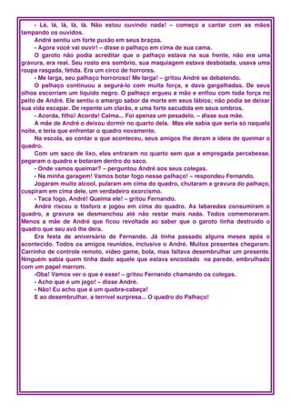 ­   Lá,   lá,   lá,   lá,   lá.   Não   estou   ouvindo   nada!   –   começo   a   cantar   com   as   mãos 
tampando os ouvidos.
     André sentiu um forte puxão em seus braços.
     ­ Agora você vai ouvir! – disse o palhaço em cima de sua cama. 
     O   garoto   não   podia   acreditar   que   o   palhaço   estava   na   sua   frente,   não   era   uma 
gravura, era real. Seu rosto era sombrio, sua maquiagem estava desbotada, usava uma 
roupa rasgada, fétida. Era um circo de horrores.
     ­ Me larga, seu palhaço horroroso! Me larga! – gritou André se debatendo.
     O palhaço  continuou   a segurá­lo com  muita  força,  e dava  gargalhadas.  De  seus 
olhos escorriam um líquido negro. O palhaço ergueu a mão e enfiou com toda força no 
peito de André. Ele sentiu o amargo sabor da morte em seus lábios; não podia se deixar 
sua vida escapar. De repente um clarão, e uma forte sacudida em seus ombros.
     ­ Acorda, filho! Acorda! Calma... Foi apenas um pesadelo. – disse sua mãe.
     A mãe de André o deixou dormir no quarto dela.  Mas ele sabia que seria só naquela 
noite, e teria que enfrentar o quadro novamente.
     Na escola, ao contar o que aconteceu, seus amigos lhe deram a ideia de queimar o 
quadro.
     Com um saco de lixo, eles entraram no quarto sem que a empregada percebesse, 
pegaram o quadro e botaram dentro do saco.
     ­ Onde vamos queimar? – perguntou André aos seus colegas.
     ­ Na minha garagem! Vamos botar fogo nesse palhaço! – respondeu Fernando.
     Jogaram muito álcool, pularam em cima do quadro, chutaram a gravura do palhaço, 
cuspiram em cima dele, um verdadeiro exorcismo.
     ­ Taca fogo, André! Queima ele! – gritou Fernando.
     André riscou o fósforo e jogou em cima do quadro. As labaredas consumiram o 
quadro,   a   gravura   se   desmanchou   até   não   restar   mais   nada.   Todos   comemoraram. 
Menos  a  mãe  de  André que   ficou revoltada   ao  saber  que  o garoto tinha  destruído   o 
quadro que seu avô lhe dera.
     Era   festa   de   aniversário   de   Fernando.   Já   tinha   passado   alguns   meses   após   o 
acontecido. Todos os amigos reunidos, inclusive o André. Muitos presentes chegaram. 
Carrinho de controle remoto, vídeo game, bola, mas faltava desembrulhar um presente. 
Ninguém sabia quem tinha dado aquele que estava encostado  na parede, embrulhado 
com um papel marrom.
     ­Oba! Vamos ver o que é esse! – gritou Fernando chamando os colegas.
     ­ Acho que é um jogo! – disse André.
     ­ Não! Eu acho que é um quebra­cabeça!
     E ao desembrulhar, a terrível surpresa... O quadro do Palhaço!
 