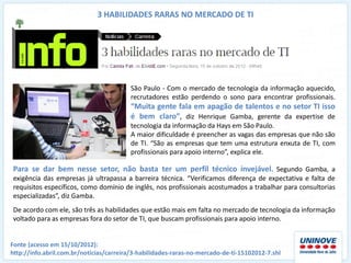 3 HABILIDADES RARAS NO MERCADO DE TI




                                         São Paulo - Com o mercado de tecnologia da informação aquecido,
                                         recrutadores estão perdendo o sono para encontrar profissionais.
                                         “Muita gente fala em apagão de talentos e no setor TI isso
                                         é bem claro”, diz Henrique Gamba, gerente da expertise de
                                         tecnologia da informação da Hays em São Paulo.
                                         A maior dificuldade é preencher as vagas das empresas que não são
                                         de TI. “São as empresas que tem uma estrutura enxuta de TI, com
                                         profissionais para apoio interno”, explica ele.

Para se dar bem nesse setor, não basta ter um perfil técnico invejável. Segundo Gamba, a
exigência das empresas já ultrapassa a barreira técnica. “Verificamos diferença de expectativa e falta de
requisitos específicos, como domínio de inglês, nos profissionais acostumados a trabalhar para consultorias
especializadas”, diz Gamba.
De acordo com ele, são três as habilidades que estão mais em falta no mercado de tecnologia da informação
voltado para as empresas fora do setor de TI, que buscam profissionais para apoio interno.


Fonte (acesso em 15/10/2012):
http://info.abril.com.br/noticias/carreira/3-habilidades-raras-no-mercado-de-ti-15102012-7.shl
 