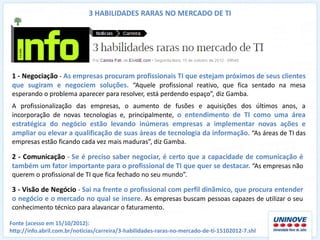 3 HABILIDADES RARAS NO MERCADO DE TI




1 - Negociação - As empresas procuram profissionais TI que estejam próximos de seus clientes
que sugiram e negociem soluções. “Aquele profissional reativo, que fica sentado na mesa
esperando o problema aparecer para resolver, está perdendo espaço”, diz Gamba.
A profissionalização das empresas, o aumento de fusões e aquisições dos últimos anos, a
incorporação de novas tecnologias e, principalmente, o entendimento de TI como uma área
estratégica do negócio estão levando inúmeras empresas a implementar novas ações e
ampliar ou elevar a qualificação de suas áreas de tecnologia da informação. “As áreas de TI das
empresas estão ficando cada vez mais maduras”, diz Gamba.

2 - Comunicação - Se é preciso saber negociar, é certo que a capacidade de comunicação é
também um fator importante para o profissional de TI que quer se destacar. “As empresas não
querem o profissional de TI que fica fechado no seu mundo”.

3 - Visão de Negócio - Sai na frente o profissional com perfil dinâmico, que procura entender
o negócio e o mercado no qual se insere. As empresas buscam pessoas capazes de utilizar o seu
conhecimento técnico para alavancar o faturamento.

Fonte (acesso em 15/10/2012):
http://info.abril.com.br/noticias/carreira/3-habilidades-raras-no-mercado-de-ti-15102012-7.shl
 