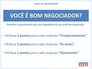 PERFIL DO NEGOCIADOR




     VOCÊ É BOM NEGOCIADOR?
  Preencha o questionário para um diagnóstico do seu perfil de negociação.



• Atribua 3 pontos para cada resposta “Freqüentemente”

• Atribua 2 pontos para cada resposta “Às vezes”

• Atribua 1 pontos para cada resposta “Raramente”
 